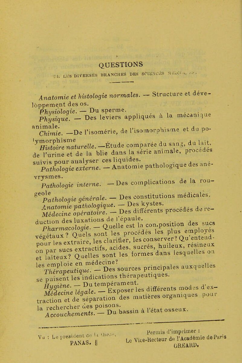 QUESTIONS :Vli Lies DIVERSES BRANCHES DBS SCIEN03S MB«f.A Anatomie et histologie normales. - Structure et déve- loppement des os. ^«t-^.^teTs^ppliqaés à U mécanise cfctoii. -De l'isomérie, de l'Lsomorphisme et du po- '«&e^.-ÉtadecrParéed^pï^t de l'urine et de la blie dans la série animale, procèdes suivis nour analyser ces liquides. ?iï& externe. - Anatomie patholog.que des ane- vrysmes. Patfio^ie interne. -Des complications de la rou- ge°Pathologie générale. - Des constitutions médicales, dU^^^^ie^ composition des sucs vénaux? Quïls sont les procédés les plus; emp oyes leV^^.- Sî-™- ™ales auxque,les se puisent les indications thérapeutiques. h,i«^«p Du tempérament. Hygiène. C. les différents modes d ex- «^d^tiK organes pou,- • , „ , , i, Permis d'imprimer : VU : U • ' Lc vite_uecteur de. l'Académie de Pans PANAb. » GRHjA.KDi