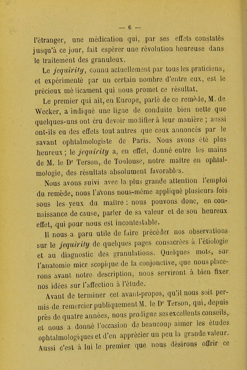 _ 6 — l'étranger, une médication qui, par ses effets constatés jusqu'à ce jour, fait espérer une révolution lieureuse dans le traitement des granuleux. Le jequirity, connu actuellement par tous les praticiens, et expérimenté par un certain nombre d'entre eux, est le précieux mé licament qui nous promet ce résultat. Le premier qui ait, en Europe, parlé de ce remMe, M. de Wecker, a indiqué une ligne de conduite bien nette que quelques-uns ont cru devoir mo;lirierà leur manière ; aussi ont-ils eu des effets tout autres que ceux annoncés par le savant ophtalmologiste de Paris. Nous avons été plus heureux; \e jequirity a, en effet, donné entre les mains de M. le D' Terson, de To<ilouse, notre maître en ophtal- mologie, des résultats absolument favorabli-s. Nous avons suivi avec la plus grande attention l'emploi du remède, nous l'aVons nous-même appliqué plusieurs fois sous les yeux du maîlre : nous pouvons donc, en con- naissance de cause, parler de sa valeur et de son heureux effet, qui pour nous est incontestable. Il nous a paru utile défaire précéder nos observations sur le jequirify de quelques pages consacrées à l'étiologie et au diagnostic des granulations. Quelques mots, sur l'anatomie micr scopique de la conjonctive, que nous place- rons avant notre description, nous serviront à bien fixer nos idées sur l'affection à l'élude. Avant de terminer cet avant-propos, qu'il nous soit per- mis de remercier publiquement M. le Terson, qui, depuis près de quatre années, nous prodigue ses excellents conseils, et nous a donné l'occasion de beaucoup aimer les éludes ophtalmologiques et d'en apprécier un peu la grande valeur. Aussi c'est à lui le premier que nous désirons offrir ce