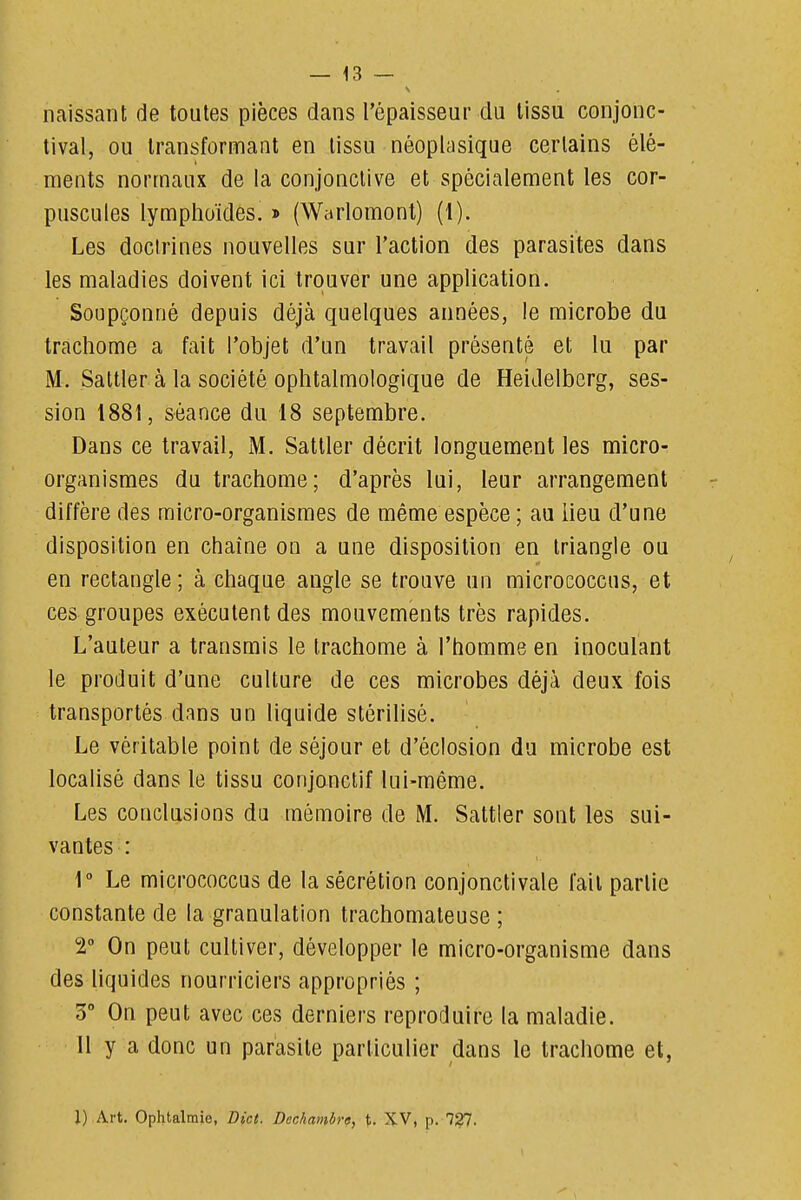 naissant de toutes pièces dans l'épaisseur du tissu conjonc- tival, ou transformant en tissu néoplasique certains élé- ments normaux de la conjonctive et spécialement les cor- puscules lymphoïdes. » (Warlomont) (1). Les doctrines nouvelles sur l'action des parasites dans les maladies doivent ici trouver une application. Soupçonné depuis déjà quelques années, le microbe du trachome a fait l'objet d'un travail présenté et lu par M. Saltler à la société ophtalmologique de Heidelbcrg, ses- sion 1881, séance du 18 septembre. Dans ce travail, M. Sattler décrit longuement les micro- organismes du trachome; d'après lui, leur arrangement diffère des micro-organismes de même espèce ; au lieu d'une disposition en chaîne on a une disposition en triangle ou en rectangle ; à chaque angle se trouve un micrococcus, et ces groupes exécutent des mouvements très rapides. L'auteur a transmis le trachome à l'homme en inoculant le produit d'une culture de ces microbes déjà deux fois transportés dans un liquide stérilisé. Le véritable point de séjour et d'éclosion du microbe est localisé dans le tissu conjonctif lui-même. Les conclusions du mémoire de M. Sattler sont les sui- vantes : 1° Le micrococcus de la sécrétion conjonctivale fait partie constante de la granulation trachomateuse ; V On peut cultiver, développer le micro-organisme dans des liquides nourriciers appropriés ; 3° On peut avec ces derniers reproduire la maladie. Il y a donc un parasite particulier dans le trachome et, l) Art. Ophtalmie, Bict. Dechambre, \. XV, p. 7?7.