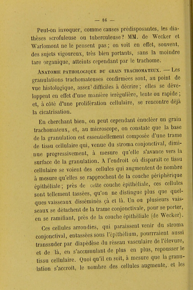 Peut-on invoquer, comme causes prédisposantes, les dia- thèses scrofuleuse ou tuberculeuse? MM. de Wecker et Warlomont ne le pensent pas ; on voit en effet, souvent, des sujets vigoureux, très bien portants, sans la moindre tare organique, atteints cependant par le trachome. Anatomie pathologique du grain trachomateux. — Les granulations trachomateuses confirmées sont, au point de vue histologique, assezMifficiles à décrire; elles se déve- loppent en effet d'une manière irrégulière, lente ou rapide ; et, à côté d'une prolifération cellulaire, se rencontre déjà la cicatrisation. En cherchant bien, on peut cependant énucléer un grain trachomateux, et, au microscope, on constate que la base de la granulation est essentiellement composée d'une trame de tissu cellulaire qui, venue du slroma conjonctival, dimi- nue progressivement, à mesure qu^elle s'avance vers la surface de la granulation. A l'endroit où disparait ce tissu cellulaire se voient des cellules qui augmentent de nombre à mesure qu'elles se rapprochent de la couche périphérique épithéliale; près de celte couche épithéliale, ces cellules sont tellement tassées, qu'on ne dislingue plus que quel- ques vaisseaux disséminés çà et là. Un ou plusieurs vais- seaux se détachent de la trame conjonctivale, pour se porter, en se ramifiant, près de la couche épithéliale (de Wecker). Ces cellules arrondies, qui paraissent venir du stroma conjonclival, entassées sous l'épithéUum, pourrraient aussi transsuder par diapédèse du réseau vasculaire de l'élevure, et de là, en s'accumulant de plus en plus, repousser le tissu cellulaire. Quoi qu^il en soit, à mesure que la granu- lation s'accroît, le nombre des cellules augmente, , et les