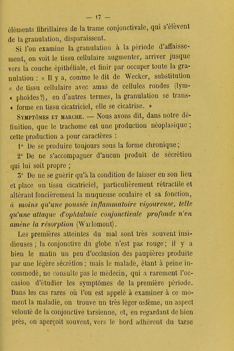 éléments fibrillaires de la trame conjonctivale, qui s'élèvent de la granulation, disparaissent. Si l'on examine la granulation à la période d'affaisse- ment, on voit le tissu cellulaire augmenter, arriver jusque vers la couche épitliéliale, et finir par occuper toute la gra- nulation : (( Il y a, comme le dit de Wecker, substitution « de tissu cellulaire avec amas de cellules rondes (lym- < phoïdes?), en d'autres termes, la granulation se trans- € forme en tissu cicatriciel, elle se cicatrise. » Symptômes et marche, — Nous avons dit, dans notre dé- finition, que le trachome est une production néoplasique ; cette production a pour caractères : 1» De se produire toujours sous la forme chronique ; 2° De ne s'accompagner d'aucun produit de sécrétion qui lui soit propre ; 3° De ne se guérir qu'à la condition de laisser en son lieu et place un tissu cicatriciel, particuUèrement rétraclile et altérant foncièrement la muqueuse oculaire et sa fonction, à moins qu'une poussée inflammatoire vigoureuse, telle qu'une attaque d'ophtalmie conjonctivale profonde n'en amène la résorption (Wailomont). Les premières atteintes du mal sont très souvent insi- dieuses ; la conjonctive du globe n'est pas rouge ; il y a bien le maUn un peu d'occlusion des paupières produite par une légère sécréUon ; mais le malade, étant à peine in- commodé, ne consulte pas le médecin, qui a rarement l'oc- casion d'étudier les symptômes de la première période. Dans les cas rares où l'on est appelé à examiner à ce mo- ment la maladie, on trouve un très léger œdème, un aspect velouté de la conjonctive tarsienne, et, en regardant de bien près, on aperçoit souvent, vers le bord adhérent du tarse