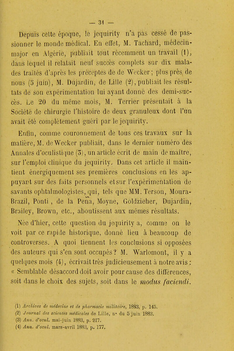 Depuis celte époque, le jequirity n'a pas cessé de pas- sionner le monde médical. En effet, M. Tachard, médecin- major en Algérie, publiait tout récemment un travail (1), dans lequel il relatait neuf succès complets sur dix mala- des traités d'après les préceptes de de Wecker; plus près, de nous (5 juin), M. Dujardin, de Lille (2),publiait les résul- tats dé son expérimentation lui ayant donné des demi-suc- cès. Le 20 du même mois, M. Terrier présentait à la Société de chirurgie Ttiistoire de deux granuleux dont l'un avait été complètement guéri par le jequirity. Enfin, comme couronnement de tous ces travaux sur la matière, M. deWecker publiait, dans le dernier numéro des Annales d'oculistique (3), un article écrit de main de maître, sur l'emploi clinique du jequirity. Dans cet article il main- tient énergiquement ses premières conclusions en les ap- puyant sur des faits personnels et sur l'expérimentation de savants ophtalmologistes, qui, tels que MM. Terson, Moura- Brazil, Ponti, de la Pena, Moyne, Goldzieher, Dujardin, Brailey, Brown, etc., aboutissent aux mêmes résultats. Née d'hier, cette question du jequirity a, comme on le voit par ce rapide historique, donné lieu à beaucoup de controverses. A quoi tiennent les conclusions si opposées des auteurs qui s'en sont occupés? M. Warlomont, il y a quelques mois (4), écrivait très judicieusement à notre avis ; c( Semblable désaccord doit avoir pour cause des différences, soit dans le choix des sujets, soit dans le modus faciendi. (1) Archives de médecine et de pharmacie militaire, 1883, p. 145. (2) Journal des sciences médicales de Lille, n- du 5 juin 1883. (3) Ann. d'ocwl. mai-juin 1883, p. 217. (4) Ann. d'ocul, mars-avril 1883, p. 177^