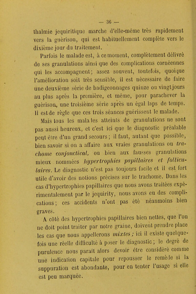 — 36 — thalmie jequiritiqiie marche d'elle-même très rapidement J vers la guérison, qui est habiluellement complète vers le 1 dixième jour du traitement.  j Parfois le malade est, à ce moment, complètement délivré | de ses granulations ainsi que des complications cornéennes j qui les accompagnent; assez souvent, toutefois, quoique \ l'amélioration soit très sensible, il est nécessaire de faire j une deuxième série de badigeonnages quinze ou vingtjours au plus après la première, et même, pour parachever la i guérison, une troisième série après un égal laps de temps. ] Il est de règle que ces trois séances guérissent le malade. j Mais tous les malales atteints de granulations ne sont pas aussi heureux, et c'est ici que le diagnostic préalable ; peut être d'un grand secours ; il faut, autant que possible, : bien savoir si on a affaire aux vraies granulations ou tra- chome conjonctical, ou bien aux fausses granulations I mieux nommées hypertrophies papillaires et follicu- ^ laires. Le diagnostic n'est pas toujours facile et il estjort utile d'avoir des notions précises sur le trachome. Dans les cas d'hypertrophies papillaires que nous avons traitées expé- j rimentalement par le jequirity, nous avons eu des compli- | cations ; ces accidents n'ont pas été néanmoins bien graves. A côté des hypertrophies papillaires bien nettes, que l'on ne doit point traiter par notre graine, doivent prendre place les cas que nous appellerons mixtes; ici il existe quelque- fois une réelle difficulté à poser le diagnostic; le degré de | purulence nous paraît alors devoir être considéré comme i une indication capitale pour repousser le remède si la | suppuration est abondante, pour en tenter l'usage si elle j est peu marquée.