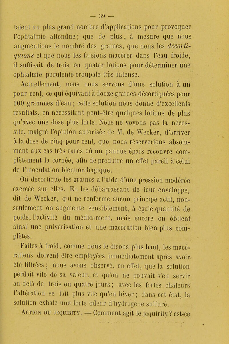 laienl un plus grand nombre d'applications pour provoquer roplilalmie attendue ; que de plus, à mesure que nous augmentions le nombre des graines, que nous les décorti- quions et que nous les faisions macérer dans l'eau froide, il suffisait de trois ou quatre lotions pour déterminer une ophtalmie purulente croupale très intense. Actuellement, nous nous servons d'une solution à un pour cent ce qui équivaut à douze graines décortiquées pour 100 grammes d'eau; cette solution nous donne d'excellents résultats, en nécessitant peut-être quelques lotions de plus qu'avec une dose plus forte. Nous ne voyons pas la néces- sité, malgré l'opinion autorisée de M. de Wecker, d'arriver à la dose de cinq pour cent^ que nous réserverions absolu- ment aux cas très rares où un pannus épais recouvre com- plètement la cornée, afin de produire un effet pareil à celui de l'inoculation blennorrhagique. On décortique les graines à l'aide d'une pression modérée exercée sur elles. En les débarrassant de leur enveloppe, dit de Wecker, qui ne renferme aucun principe actif, non- seulement on augmente sensiblement, à égale quantité de poids, l'activité du médicament, mais encore on obtient ainsi une pulvérisation et une macération bien plus com- plètes. Faites à froid, comme nous le disons plus haut, les macé- rations doivent être employées immédiatement après avoir été filtrées; nous avons observé, en etïel, que la solution perdait vite de sa valeur, et qu'on ne pouvait s'en servir au-delà de trois ou quatre jours; avec les fortes chaleurs l'altération se fait plus vite qu'en hiver; dans cet état, la solution exhale une forte odeur d'hydrogène sulfuré. Action du jequirity. — Comment agit le jequirily? est-ce