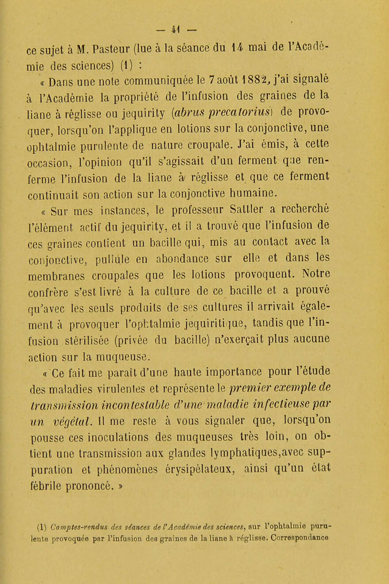 ce sujet à M. Pasteur (lue à la séance du 14 mai de l'Acadé- mie des sciences) (1) : a Dans une noie communiquée le 7 août 1882 J'ai signalé à l'Académie la propriété de l'infusion des graines de la liane à réglisse ou jequirity {abrus precatorius] de provo- quer, lorsqu'on l'applique en lotions sur la conjonclive, une ophtalmie purulente de nature croupale. J'ai émis, à celte occasion, l'opinion qu'il s'agissait d'un ferment q;ie ren- ferme l'infusion de la liane à réglisse et que ce ferment continuait son action sur la conjonctive humaine. « Sur mes instances, le professeur Sattler a recherché l'élément actif du jequirity, et il a trouvé que l'infasion de ces graines contient un bacille qui, mis au contact avec la coiijonclive, pullule en abondance sur elle et dans les membranes croupales que les lotions provoquent. Notre confrère s'est livré à la culture de ce bacille et a prouvé qu'avec les seuls produits de ses cultures il arrivait égale- ment à provoquer l'ophtalmie jequiritii^ue, tandis que l'in- fusion stérilisée (privée du bacille) n'exerçait plus aucune action sur la muqneuse. « Ce fait me paraît d'une haute importance pour l'élude des maladies virulentes et représente le premier exemple de transmission incontestable d'une maladie infectieuse par un végétal. Il me reste à vous signaler que, lorsqu'on pousse ces inoculations des muqueuses très loin, on ob- tient une transmission aux glandes lymphatiques,avec sup- puration et phénomènes érysipélateax, ainsi qu'un état fébrile prononcé. » (1) Comptes-rendus des séances de l'Académie des sciences, s\ir l'ophtalmie puru- lente provoquée par l'infusion des graines de la liane à réglisse. Correspondance