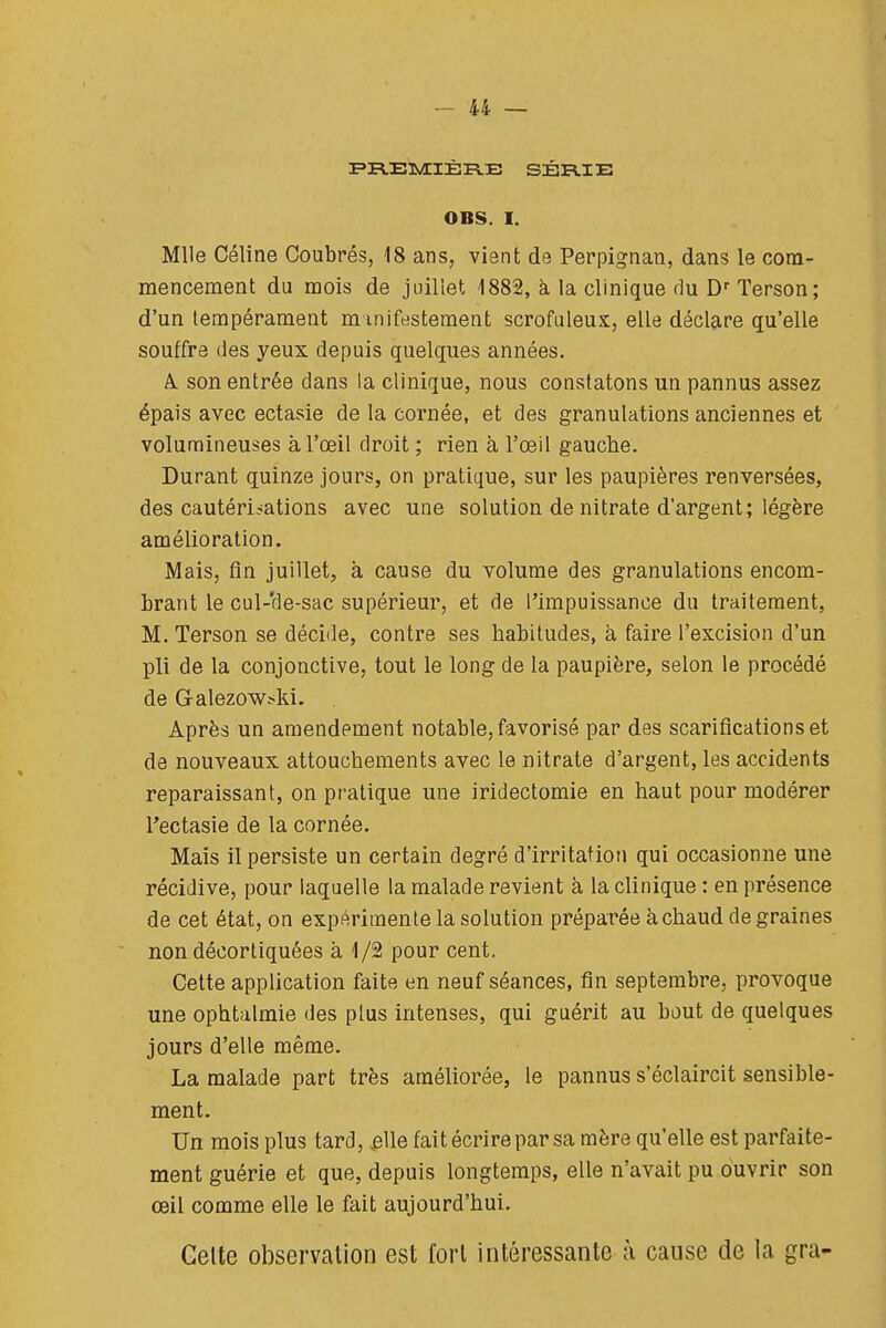 I=»R.EI»/IIÈRE SÉRIE i OBS. I. Mlle Céline Coubrés, 18 ans, vient de Perpignan, dans le corn- ! mencement du mois de juillet 1882, à la clinique du D''Terson ; d'un tempérament mmifesteraent scrofuleux, elle déclare qu'elle ; souffre des yeux depuis quelques années. à son entrée dans la clinique, nous constatons un pannus assez i épais avec ectasie de la cornée, et des granulations anciennes et ,! volumineuses à l'œil droit ; rien à l'œil gauche. j Durant quinze jours, on pratique, sur les paupières renversées, | des cautérisations avec une solution de nitrate d'argent; légère ,i amélioration. j Mais, fin juillet, à cause du volume des granulations encom- : brant le cul-'de-sac supérieur, et de l'impuissance du traitement, M. Terson se décide, contre ses habitudes, à faire l'excision d'un pli de la conjonctive, tout le long de la paupière, selon le procédé ; de Galezowski. ; Après un amendement notable, favorisé par des scarifications et j de nouveaux attouchements avec le nitrate d'argent, les accidents ■ reparaissant, on pratique une iridectomie en haut pour modérer [ l'ectasie de la cornée. i Mais il persiste un certain degré d'irritation qui occasionne une j récidive, pour laquelle la malade revient à la clinique : en présence | de cet état, on expérimente la solution préparée à chaud de graines ; non décortiquées à 1/2 pour cent. Cette application faite en neuf séances, fin septembre, provoque j une ophtalmie des plus intenses, qui guérit au bout de quelques | jours d'elle même. I La malade part très améliorée, le pannus s'éclaircit sensible- ment, î Un mois plus tard, £lle fait écrire par sa mère qu'elle est parfaite- ment guérie et que, depuis longtemps, elle n'avait pu ouvrir son | œil comme elle le fait aujourd'hui. i Gelte observation est fort intéressante à cause de la gra- | I