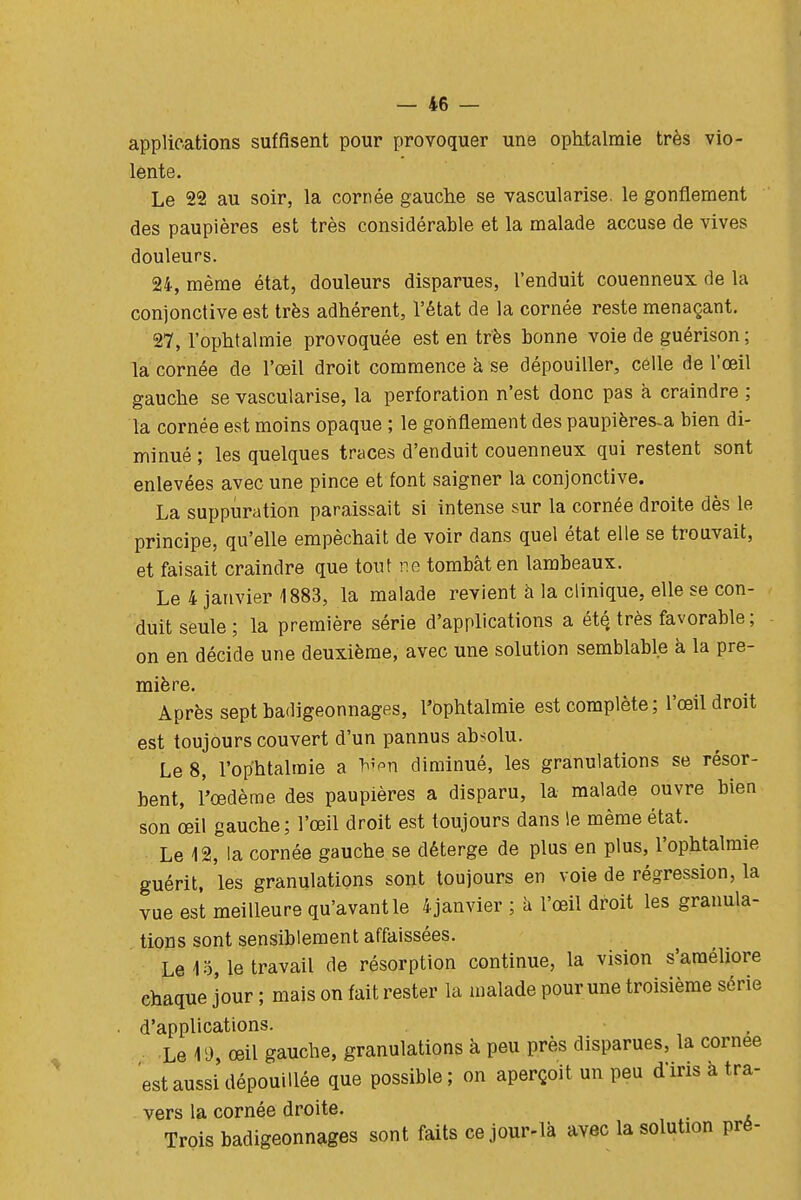 applications suffisent pour provoquer une ophtalmie très vio- lente. Le 22 au soir, la cornée gauche se vascularise. le gonflement des paupières est très considérable et la malade accuse de vives douleurs. 24, même état, douleurs disparues, l'enduit couenneux de la conjonctive est très adhérent, l'état de la cornée reste menaçant. 27, l'ophtalmie provoquée est en très bonne voie de guérison ; la cornée de l'œil droit commence à se dépouiller, celle de l'œil gauche se vascularise, la perforation n'est donc pas a craindre ; la cornée est moins opaque ; le gonflement des paupières-a bien di- minué ; les quelques traces d'enduit couenneux qui restent sont enlevées avec une pince et font saigner la conjonctive. La suppuration paraissait si intense sur la cornée droite dès le principe, qu'elle empêchait de voir dans quel état elle se trouvait, et faisait craindre que tout ne tombât en lambeaux. Le 4 janvier 1883, la malade revient h la clinique, elle se con- duit seule ; la première série d'applications a été. très favorable ; on en décide une deuxième, avec une solution semblable à la pre- mière. Après sept badigeonnages, l'ophtalmie est complète; l'œil droit est toujours couvert d'un pannus absolu. Le 8, l'ophtalmie a ^''-n diminué, les granulations se résor- bent, l'œdème des paupières a disparu, la malade ouvre bien son œil gauche; l'œil droit est toujours dans le même état. Le 12, la cornée gauche se déterge de plus en plus, l'ophtalmie guérit, les granulations sont toujours en voie de régression, la vue est meilleure qu'avant le 4 janvier ; à l'œil droit les granula- tions sont sensiblement affaissées. Le 13, le travail de résorption continue, la vision s'améliore chaque jour ; mais on fait rester la malade pour une troisième série d'applications. Le 19 œil gauche, granulations à peu près disparues, la cornée est aussi dépouillée que possible ; on aperçoit un peu d'iris à tra- vers la cornée droite. _ Trois badigeonnages sont faits ce jour-là avec la solution pré-