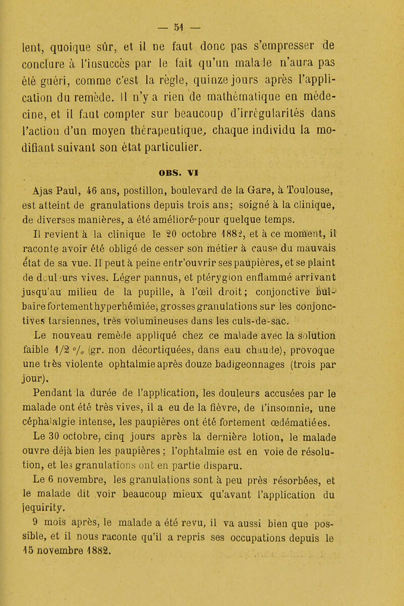 I — 51 — lent, quoique sûr, et il ne faut donc pas s'empresser de conclure à l'insucccs par le fait qu'un mala le n'aura pas ' élé guéri, comme c'est la règle, quinze jours après l'appli- j cation du remède, il n'y a rien de malhémaiique en méde- ! cine, et il faut compter sur beaucoup d'irrégularités dans l'aciioii d'un moyen thérapeutique, chaque individu la mo- diQant suivant son état particulier. i 1 OBS. VI ! Ajas Paul, 46 ans, postillon, boulevard de la Gare, à Toulouse, 1 est atteint de granulations depuis trois ans; soigné à la clinique, ■ de diverses manières, a été amélioré'pour quelque temps. ^ Il revient k la clinique le 20 octobre 1882, et h ce montent, il i raconte avoir été obligé de cesser son métier à cause du mauvais j état de sa vue. Il peut à peine entr'ouvrir ses paupières, et se plaint j de dcuhurs vives. Léger pannus, et ptérygion enflammé arrivant ; jusqu'au milieu de la pupille, à l'œil droit; conjonctive biil- i bairefortementhyperhéraiéei grosses granulations sur les conjonc- \ tives tarsiennes, très volumineuses dans les culs-de-sac. Le nouveau remède appliqué chez ce malade avec la solution ^ faible 1/2 °/o (gr. non décortiquées, dans eau chaude), provoque j une très violente ophtalmie après douze badigeonnages (trois par jour). ; Pendant la durée de l'application, les douleurs accusées par le malade ont été très vives, il a eu de la fièvre, de l'insomnie, une j céphalalgie intense, les paupières ont été fortement œdématiées. , Le 30 octobre, cinq jours après la dernière lotion, le malade | ouvre déjà bien les paupières ; l'ophtalmie est en voie de résolu- 1 tion, et le3 granulations ont en partie disparu. Le 6 novembre, les granulations sont à peu près résorbées, et j le malade dit voir beaucoup mieux qu'avant l'application du  jequirity. ; 9 mois après, le malade a été revu, il va aussi bien que pos- ' sible, et il nous raconte qu'il a repris ses occupations depuis le i 15 novembre 1882. i i