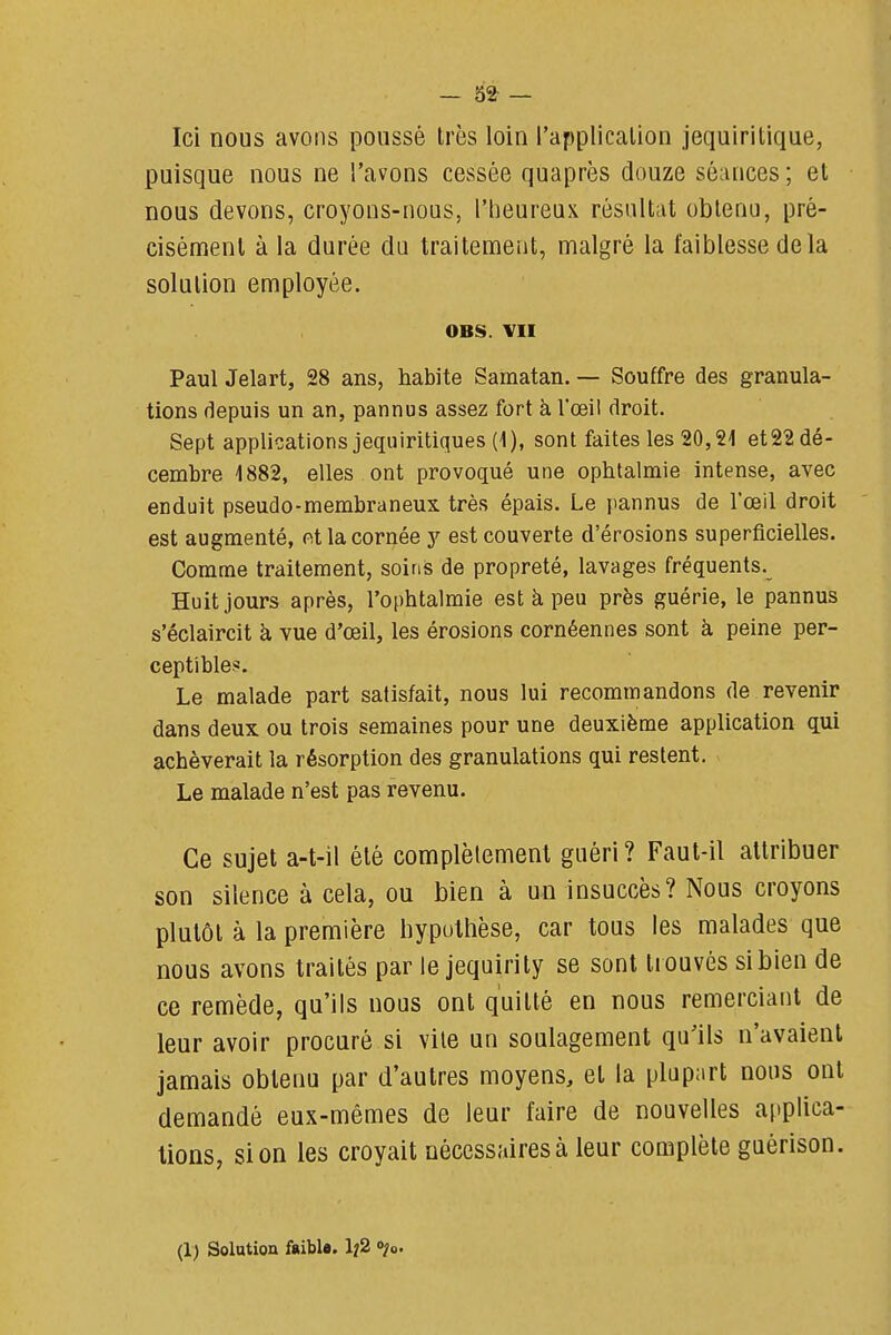 Ici nous avons poussé Irès loin l'applicalion jequiritique, puisque nous ne l'avons cessée quaprès douze séances ; et nous devons, croyons-nous, l'heureux résultat obleno, pré- cisément à la durée du traitement, malgré la faiblesse delà solution employée. OBS. VII Paul Jelart, 28 ans, habite Samatan. — Souffre des granula- tions depuis un an, pannus assez fort à l'œil droit. Sept applications jequiritiques (1), sont faites les 20,2-1 et22 dé- cembre 1882, elles ont provoqué une ophtalmie intense, avec enduit pseudo-membraneux très épais. Le pannus de l'œil droit est augmenté, et la cornée y est couverte d'érosions superficielles. Comme traitement, soins de propreté, lavages fréquents. Huit jours après, l'ophtalmie est à peu près guérie, le pannus s'éclaircit à vue d'œil, les érosions cornéennes sont à peine per- ceptible.. Le malade part satisfait, nous lui recommandons de revenir dans deux ou trois semaines pour une deuxième application qui achèverait la résorption des granulations qui restent. Le malade n'est pas revenu. Ce sujet a-t-il été complètement guéri ? Faut-il attribuer son silence à cela, ou bien à un insuccès? Nous croyons plutôt à la première hypothèse, car tous les malades que nous avons traités par le jequirity se sont trouvés sibien de ce remède, qu'ils nous ont quitté en nous remerciant de leur avoir procuré si vile un soulagement qu'ils n'avaient jamais obtenu par d'autres moyens, et la plupart nous ont demandé eux-mêmes de leur faire de nouvelles applica- tions, si on les croyait nécessaires à leur complète guérison. (1) Solution ftiblfl. 1^2 ojo.