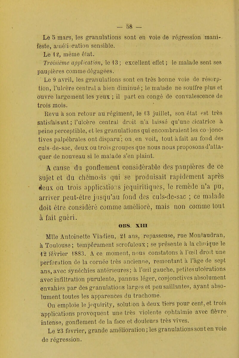 Le 5 mars, les granulations sont en voie de régression mani- feste, atnélioration sensible. Le M, même état. Troisième application, le 13; excellent effet ; le malade sent ses paupières comme dégagées. ■ Le 9 avril, les granulations sont en très bonne voie de résorp- tion, l'ulcère central a bien diminué; le malade ne souffre plus et ouvre largement les yeux ; il part en congé de convalescence de trois mois. Revu à son retour au régiment, le 13 juillet, son état est très satisfaisant ; l'ulcère central droit n'a laissé qu'une cicatrice à peine perceptible, et les granulations qui encombraient les co- jonc- tives palpébrales ont disparu': on. en voit, tout à fait au fond des culs-de-sac, deux ou (rois groupes que nous nous proposons d'atta- quer de nouveau si le malade s'en plaint. A cause da gonflement considérable des paupières de ce sujet et du chèmosis qui se produisait rapidement après deux ou trois applications jequiriliqncs, le remède n'a pu, arriver peut-être jusqu'au fond des culs-de-sac ; ce malade doit être considéré comme amélioré, mais non comme tout à fait guéri. OBS. xm Mlle Antoinette Viadieu, 21 ans, repasseuse, rue Monfaudran, à Toulouse ; tempérament scrofuleux ; se présente à la clinique le 12 février 1883. A ce moment, nous constatons à Foeil droit une perforation de la cornée très ancienne, remontant à l'âge de sept ans, avec synéchies antérieures; à l'œil gauche, petites ulcérations avec infiltration purulente, pannus léger, conjonctives absolument envahies par des granulations larges et peu saillantes, ayant abso- lument toutes les apparences du trachome. On emploie le jf quirity, solution à deux tiers pour cent, et trois applications provoquent une très violente ophtalmie avec fièvre intense, gonflement de la face et douleurs très vives. Le 23 février, grande amélioration ; les granulations sont en voie de régression.