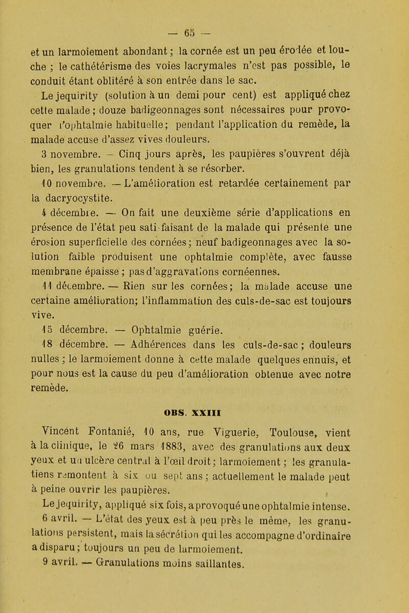 et un larmoiement abondant ; la cornée est un peu érolée et lou- che ; le cathétérisme des voies lacrymales n'est pas possible, le conduit étant oblitéré à son entrée dans le sac. Lejequirity (solution à un demi pour cent) est appliqué chez cette malade ; douze badigeonnages sont nécessaires pour provo- quer l'ophtalmie habituelle; pendant l'application du remède, la malade accuse d'assez vives douleurs. 3 novembre. - Cinq jours après, les paupières s'ouvrent déjà bien, les granulations tendent à se résorber. 10 novembre. — L'amélioration est retardée certainement par la dacryocystite. 4 décembre. — On fait une deuxième série d'applications en présence de l'état peu sati faisant de la malade qui présente une érosion superficielle des cornées; neuf badigeonnages avec la so- lution faible produisent une ophtalmie complète, avec fausse membrane épaisse ; pas d'aggravations cornéennes. 11 décembre. — Rien sur les cornées; la malade accuse une certaine amélioration; l'inflammation des culs-de-sac est toujours vive. 15 décembre. — Ophtalmie guérie. 18 décembre. — Adhérences dans les culs-de-sac; douleurs nulles ; le larmoiement donne à cette malade quelques ennuis, et pour nous est la cause du peu d'amélioration obtenue avec notre remède. OBS. XXIII Vincent Fontanié, 10 ans, rue Viguerie, Toulouse, vient à la clinique, le iQ mars 1883, avec des granulations aux deux yeux et un ulcère central à l'œil droit ; larmoiement ; les granula- tiens remontent à six uu sept ans ; actuellement le malade peut à peine ouvrir les paupières. Lejequirity, ai)pliqué six fois, aprovoqué une ophtalmie intense. 6 avril. — L'état des yeux est à peu près le même, les granu- lations persistent, mais la sécrétion qui les accompagne d'ordinaire a disparu; toujours un peu de larmoiement. 9 avril. — Granulations moins saillantes.