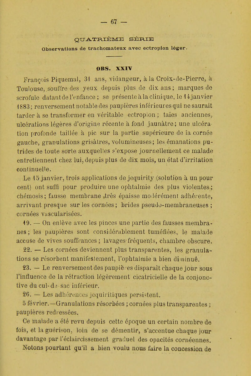 QtTA.TB.IÈTwIB SÉRIE Observations de trachomateux avec ectropion léger. OBS. XXIV François Piquemal, 31 ans, vidangeur, à la Croix-de-Pierre, à Toulouse, souffre des yeux depuis plus de dix ans ; marques de scrofule datant de IVnfance ; se présente à la clinique, le 14 janvier 1883; renversement notable des paupières inférieures qui ne saurait tarder à se transformer en véritable ectropion ; taies anciennes, ulcérations légères d'origine récente à fond jaunâtre; une ulcéra tion profonde taillée h pic sur la partie supérieure de la cornée gauche, granulations grisâtres, volumineuses; les émanations pu- trides de toute sorte auxquelles s'expose journellement ce malade entretiennent chez lui, depuis plus de dix mois, un état d'irritation continuelle. Le 15 janvier, trois applications de jequirity (solution à un pour cent) ont suffi pour produire une ophtalmie des plus violentes ; chémosis; fausse membrane ,très épaisse modérément adhérente, arrivant presque sur les cornées ; brides pseudo-membraneuses ; cornées vascularisées. 19. — On enlève avec les pinces une partie des fausses membra- nes; les paupières sont considérablement tuméfiées, le malade accuse de vives souffrances ; lavages'fréquents, chambre obscure. 22. — Les cornées deviennent plus transparentes, les granula- tions se résorbent manifestement, l'ophtalmie a bien diminué. 23. — Le renversement des paupières disparaît chaque jour sous l'influence de la rétraction légèrement cicatricielle de la conjonc- tive du cul-dcî sac inférieur. 26. — Les adhérences jequiritiques persistent. 5 février.—Granulations résorbées ; cornées plus transparentes ; paupières redr essées. Ce malade a été revu depuis cette époque un certain nombre de fois, et la guérison, loin de se démentir, s'accentue chaque jour davantage par l'éclaircissement graduel des opacités cornéennes. Notons pourtant qu'il a bien voulu nous faire la concession de