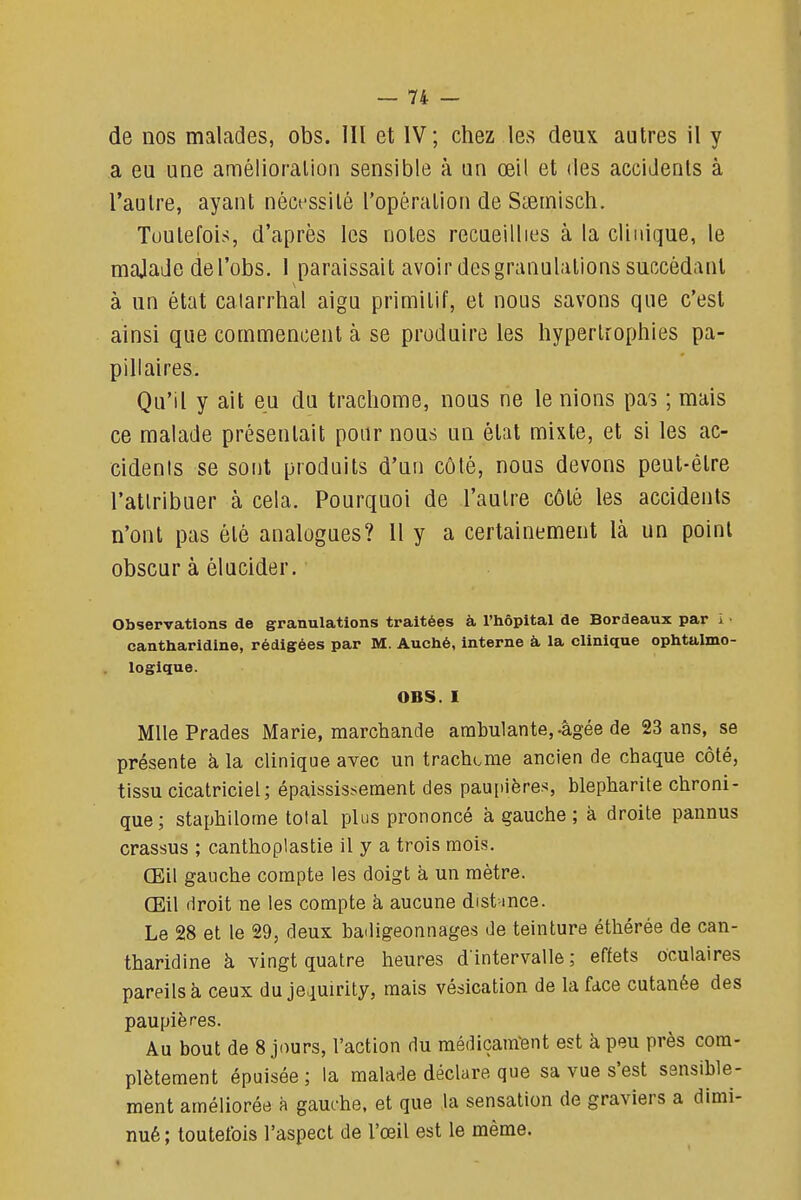 de nos malades, obs. 111 et IV; chez les deux autres il y a eu une amélioration sensible à un œil et des accidents à l'autre, ayant néct'ssilé l'opération de S^ernisch. Toutefois, d'après les notes recueillies à la clinique, le majade del'obs. 1 paraissait avoir des granulations succédant à un état calarrhal aigu primitif, et nous savons que c'est ainsi que commencent à se produire les hypertrophies pa- pillaires. Qu'il y ait eu du trachome, nous ne le nions pas ; mais ce malade présentait pour nous un état mixte, et si les ac- cidents se sont produits d'un côté, nous devons peut-être l'attribuer à cela. Pourquoi de l'autre côté les accidents n'ont pas été analogues? Il y a certainement là un point obscur à élucider. Observations de granulations traitées à l'Iiôpital de Bordeaux par i ■ cantliaridine, rédigées par M. Auché, interne à la clinique ophtalmo- logique. OBS. I Mlle Prades Marie, marchande arabulante,.âgée de 23 ans, se présente à, la clinique avec un trachome ancien de chaque côté, tissu cicatriciel; épaissis.-^ement des pau[)ières, blepharite chroni- que; staphilome total plus prononcé à gauche; à droite pannus crassus ; canthoplastie il y a trois mois. Œil gauche compte les doigt à un mètre. Œil droit ne les compte à aucune dist-mce. Le 28 et le 29, deux badigeonnages de teinture éthérée de can- tharidine à vingt quatre heures d'intervalle ; effets oculaires pareils à ceux du je^uirity, mais vésication de la face cutanée des paupières. Au bout de 8 jours, l'action du médiçam-ent est à peu près com- plètement épuisée ; la malade déclare que sa vue s'est sensible- ment améliorée à gauche, et que la sensation de graviers a dimi- nué ; toutefois l'aspect de l'œil est le même.