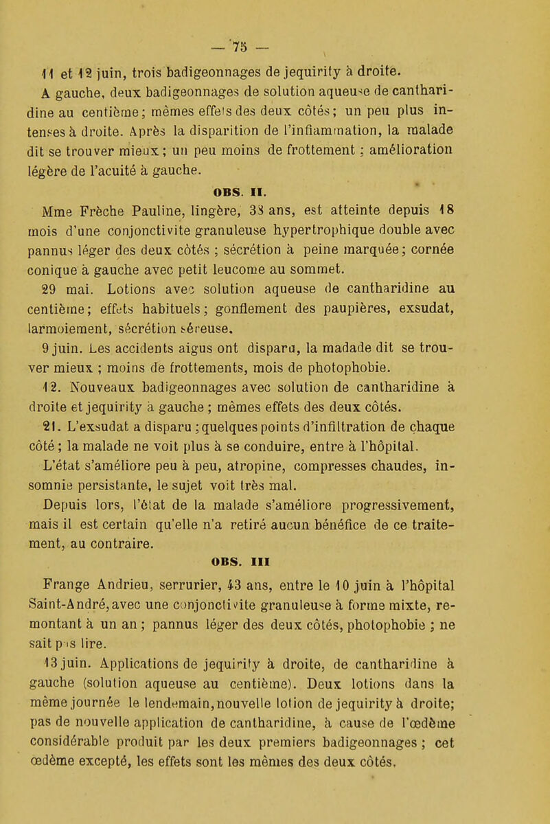 —'75 - ■H et 19 juin, trois badigeonnages de jequirify à droite. A gauche, dsux badigeonnages de solution aqueu-^e de cantliari- dine au centième; mêmes effets des deux côtés; un peu plus in- tenses à droite. Après la disparition de l'infiammalion, la raalade dit se trouver mieux; un peu moins de frottement ; amélioration légère de l'acuité à gauche. OBS. II. Mme Frèche Pauline, lingère, 3S ans, est atteinte depuis 18 mois d'une conjonctivite granuleuse hypertrophique double avec pannus léger des deux côtés ; sécrétion à peine marquée; cornée conique à gauche avec petit leucome au sommet. 29 mai. Lotions aveo solution aqueuse de cantharldine au centième; effets habituels; gonflement des paupières, exsudât, larmoiement, sécrétion !?éreuse. 9 juin. Les accidents aigus ont dispara, la madade dit se trou- ver mieux ; moins de frottements, mois de photophobie. 12. Nouveaux badigeonnages avec solution de cantharldine à droite et jequirity à gauche ; mêmes effets des deux côtés. 21. L'exsudat a disparu ; quelques points d'infiltration de chaque côté ; la malade ne voit plus à se conduire, entre à l'hôpital. L'état s'améliore peu à peu, atropine, compresses chaudes, in- somnie persistante, le sujet voit très mal. Depuis lors, l'état de la malade s'améliore progressivement, mais il est certain qu'elle n'a retiré aucun bénéfice de ce traite- ment, au contraire. OBS. III Frange Andrieu, serrurier, 43 ans, entre le 10 juin à l'hôpital Saint-André,avec une conjonctivite granuleuse h forme mixte, re- montant à un an ; pannus léger des deux côtés, pholophobie ; ne sait p S lire. 13 juin. Applications de jequirity à droite, de cantharidine à gauche (solution aqueuse au centième). Deux lotions dans la même journée le lendemain, nouvelle lotion de jequirity à droite; pas de nouvelle application de cantharidine, à cause de l'œdètne considérable produit par les deux premiers badigeonnages ; cet œdème excepté, les effets sont les mêmes des deux côtés.