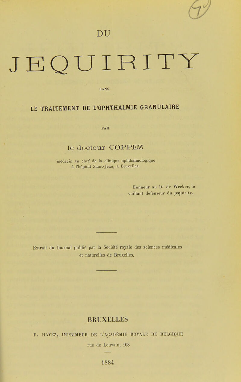 DU EQUIRITY DANS LE TRAITEMENT DE L'OPHTHALMIE GRANULAIRE PAR le docteur COPPEZ médecin en chef de la clinique ophthalmologique à l'hôpital Saint-Jean, à Bruxelles. Honneur au Dr de Wecker, le vaillant défenseur du jequirily. Extrait du Journal publié par la Société royale des sciences médicales et naturelles de Bruxelles. BRUXELLES F. H AYEZ, IMPRIMEUR DE L'ACADÉMIE ROYALE RE BELGIQUE rue de Louvain, 108 1884