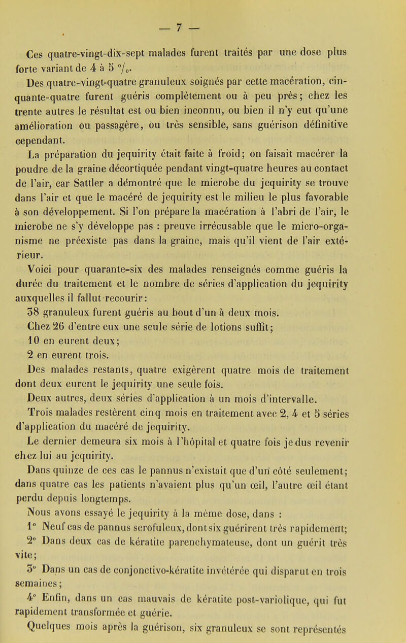 Ces quatre-vingt-dix-sept malades furent traités par une dose plus forte variant de 4 à 5 °/0. Des quatre-vingt-quatre granuleux soignés par cette macération, cin- quante-quatre furent guéris complètement ou à peu près ; chez les trente autres le résultat est ou bien inconnu, ou bien il n'y eut qu'une amélioration ou passagère, ou très sensible, sans guérison définitive cependant. La préparation du jequirity était faite à froid; on faisait macérer la poudre de la graine décortiquée pendant vingt-quatre heures au contact de l'air, car Saltler a démontré que le microbe du jequirity se trouve dans l'air et que le macéré de jequirity est le milieu le plus favorable à son développement. Si l'on prépare la macération à l'abri de l'air, le microbe ne s'y développe pas : preuve irrécusable que le micro-orga- nisme ne préexiste pas dans la graine, mais qu'il vient de l'air exté- rieur. Voici pour quarante-six des malades renseignés comme guéris la durée du traitement et le nombre de séries d'application du jequirity auxquelles il fallut recourir: 38 granuleux furent guéris au bout d'un à deux mois. Chez 26 d'entre eux une seule série de lotions suffît; 10 en eurent deux; 2 en eurent trois. Des malades restants, quatre exigèrent quatre mois de traitement dont deux eurent le jequirity une seule fois. Deux autres, deux séries d'application à un mois d'intervalle. Trois malades restèrent cinq mois en traitement avec 2, 4 et 5 séries d'application du macéré de jequirity. Le dernier demeura six mois à l'hôpital et quatre fois je dus revenir chez lui au jequirity. Dans quinze de ces cas le pannus n'existait que d'un côté seulement; dans quatre cas les patients n'avaient plus qu'un œil, l'autre œil étant perdu depuis longtemps. Nous avons essayé le jequirity à la même dose, dans : 1° Neuf cas de pannus scrofuleux, dont six guérirent très rapidement; 2° Dans deux cas de kératite parenchymateuse, dont un guérit très vite; 3 Dans un cas de conjonctivo-kératitc invétérée qui disparut en trois semaines ; 4° Enfin, dans un cas mauvais de kératite post-variolique, qui fut rapidement transformée et guérie. Quelques mois après la guérison, six granuleux se sont représentés