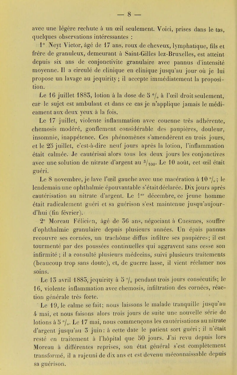 avec une légère rechute à un œil seulement. Voici, prises dans le tas, quelques observations intéressantes : 1° Neyt Victor, âgé de 17 ans, roux de cheveux, lymphatique, fds et frère de granuleux, demeurant à Saint-Gilles lez-Bruxelles, est atteint depuis six ans de conjonctivite granulaire avec pannus d'intensité moyenne. Il a circulé de clinique en clinique jusqu'au jour où je lui propose un lavage au jequirity; il accepte immédiatement la proposi- tion. Le 16 juillet 1883, lotion à la dose de 5 °/0 à l'œil droit seulement, car le sujet est ambulant et dans ce cas je n'applique jamais le médi- cament aux deux yeux à la fois. Le 17 juillet, violente inflammation avec couenne très adhérente, chemosis modéré, gonflement considérable des paupières, douleur, insomnie, inappétence. Ces phénomènes s'amendèrent en trois jours, et le 25 juillet, c'est-à-dire neuf jours après la lotion, l'inflammation était calmée. Je cautérisai alors tous les deux jours les conjonctives avec une solution de nitrate d'argent au 3/i0o- Le 10 août, cet œil était guéri. Le 8 novembre, je lave l'œil gauche avec une macération à 10 °/u; le lendemain une ophthalmie épouvantable s'étaitdéclarée. Dix jours après cautérisation au nitrate d'argent. Le 1er décembre, ce jeune homme était radicalement guéri et sa guérison s'est maintenue jusqu'aujour- d'hui (fin février). 2° Moreau Félicien, âgé de 36 ans. négociant à Cuesmes, souffre d'ophthalmie granulaire depuis plusieurs années. Un épais pannus recouvre ses cornées, un trachome diffus infiltre ses paupières; il est tourmenté par des poussées continuelles qui aggravent sans cesse son infirmité ; il a consulté plusieurs médecins, suivi plusieurs traitements (beaucoup trop sans doute), et, de guerre lasse, il vient réclamer nos soins. Le 15 avril 1885, jequirity à 5 % pendant trois jours consécutifs; le 16, violente inflammation avec chemosis, infiltration des cornées, réac- tion générale très forte. ' Le 19, le calme se fait; nous laissons le malade tranquille jusqu'au 4 mai, et nous faisons alors trois jours de suite une nouvelle série de lotions à 5 %. Le 17 mai, nous commençons les cautérisations au nitrate d'argent jusqu'au 5 juin: à celte date le patient sort guéri; il n'était resté en traitement à l'hôpital que 50 jours. J'ai revu depuis lors Moreau à différentes reprises, son état général s'est complètement transformé, il a rajeuni de dix ans et est devenu méconnaissable depuis sa guérison.