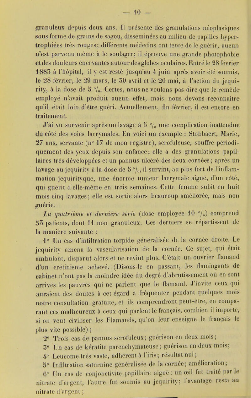 granuleux depuis deux ans. Il présente des granulations néoplasiques- sous forme de grains de sagou, disséminées au milieu de papilles hyper- trophiées très rouges; différents médecins ont tenté de le guérir, aucun n'est parvenu même à le soulager; il éprouve une grande photophobie et des douleurs énervantes autour des globes oculaires. Entré le 28 février 1885 à l'hôpital, il y est resté jusqu'au 4 juin après avoir été soumis, le 28 février, le 29 mars, le 50 avril et le 20 mai, à l'action du jequi- rity, à la dose de 5 °/0. Certes, nous ne voulons pas dire que le remède employé n'avait produit aucun effet, mais nous devons reconnaître qu'il était loin d'être guéri. Actuellement, fin février, il est encore en traitement. J'ai vu survenir après un lavage à 5 °/0 une complication inattendue du côté des voies lacrymales. En voici un exemple : Stobbaert, Marie, 27 ans, servante (n° 17 de mon registre), scrofuleuse, souffre périodi- quement des yeux depuis son enfance; elle a des granulations papil- laires très développées et un pannus ulcéré des deux cornées; après un lavage au jequirity à la dose de 5 °/0, il survint, au plus fort de l'inflam- mation jequirityque, une énorme tumeur lacrymale aiguë, d'un côté, qui guérit d'elle-même en trois semaines. Cette femme subit en huit mois cinq lavages; elle est sortie alors beaucoup améliorée, mais non guérie. La quatrième et dernière série (dose employée 10 °/0) comprend 55 patients, dont 11 non granuleux. Ces derniers se répartissent de la manière suivante : 1° Un cas d'infiltration torpide généralisée de la cornée droite. Le jequirity amena la vascularisation de la cornée. Ce sujet, qui était ambulant, disparut alors et ne revint plus. C'était un ouvrier flamand d'un crétinisme achevé. (Disons-le en passant, les flamingants de cabinet n'ont pas la moindre idée du degré d'abrutissement où en sont arrivés les pauvres qui ne parlent que le flamand. J'invite ceux qui auraient des doutes à cet égard à fréquenter pendant quelques mois notre consultation gratuite, et ils comprendront peut-être, en compa- rant ces malheureux à ceux qui parlent le français, combien il importe, si on veut civiliser les Flamands, qu'on leur enseigne le français le plus vite possible) ; 2° Trois cas de pannus scrofuleux; guérison en deux mois; 5° Un cas de kératite parenchymateuse; guérison en deux mois; 4° Leucome très vaste, adhérent à l'iris; résultat nul; 5° Infiltration saturnine généralisée de la cornée; amélioration; 6° Un cas de conjonctivite papillaire aiguë: un oeil fut traité par le nitrate d'argent, l'autre fut soumis au jequirity; l'avantage resta au nitrate d'argent ;