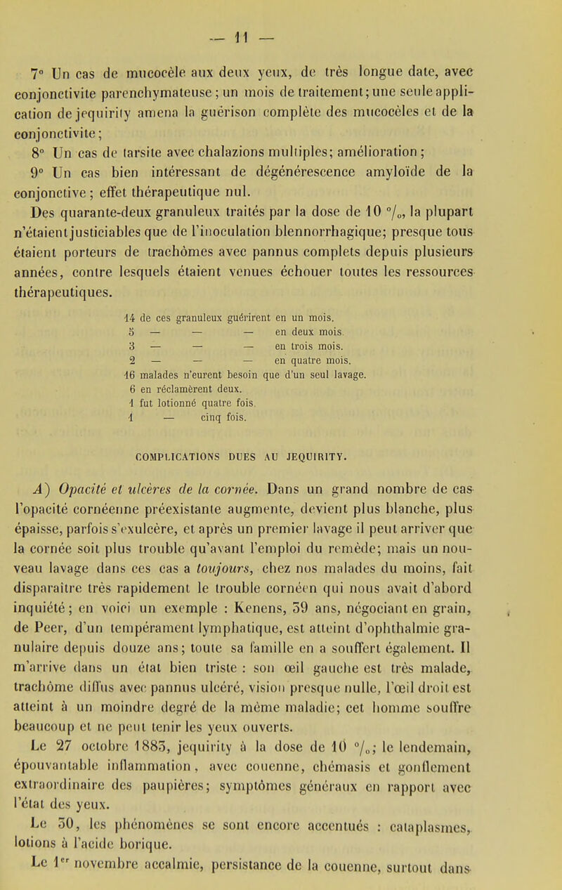 7° Un cas de mucocèle aux deux yeux, de très longue date, avec conjonctivite parcnchymateuse ; un mois de traitement; une seule appli- cation dejequirity amena la guérison complète des mucocèles et de la conjonctivite ; 8° Un cas de larsite avec chalazions muliiples; amélioration ; 9° Un cas bien intéressant de dégénérescence amyloïde de la conjonctive ; effet thérapeutique nul. Des quarante-deux granuleux traités par la dose de 10 °/0, la plupart n'étaient justiciables que de l'inoculation blennorrhagique; presque tous étaient porteurs de trachomes avec pannus complets depuis plusieurs années, contre lesquels étaient venues échouer toutes les ressources thérapeutiques. 14 de ces granuleux guérirent en un mois. 0 — — — en deux mois 3 — — — en trois mois. 2 — — — en quatre mois. 16 malades n'eurent besoin que d'un seul lavage. 6 en réclamèrent deux. •1 fut lotionné quatre fois. 1 — cinq fois. COMPLICATIONS DUES AU JEQU1R1TY. .4) Opacité et ulcères de la cornée. Dans un grand nombre de cas l'opacité cornéenne préexistante augmente, devient plus blanche, plus épaisse, parfois sYxulcère, et après un premier lavage il peut arriver que la cornée soit plus trouble qu'avant l'emploi du remède; mais un nou- veau lavage dans ces cas a toujours, chez nos malades du moins, fait disparaître très rapidement le trouble cornéen qui nous avait d'abord inquiété; en voici un exemple : Kenens, 59 ans, négociant en grain, de Peer, d'un tempérament lymphatique, est atteint d'ophthalmie gra- nulaire depuis douze ans ; toute sa famille en a souffert également. Il m'arrive dans un élat bien triste : son œil gauche est très malade, trachome diffus avec pannus ulcéré, vision presque nulle, l'oeil droit est atteint à un moindre degré de la même maladie; cet homme souffre beaucoup et ne peut tenir les yeux ouverts. Le 27 octobre 1883, jcquirity à la dose de 10 0/o; le lendemain, épouvantable inflammation, avec couenne, chémasis et gonflement extraordinaire des paupières; symptômes généraux en rapport avec l'état des yeux. Le 50, les phénomènes se sont encore accentués : cataplasmes, lotions à l'acide borique. Le 1 novembre accalmie, persistance de la couenne, surtout dans