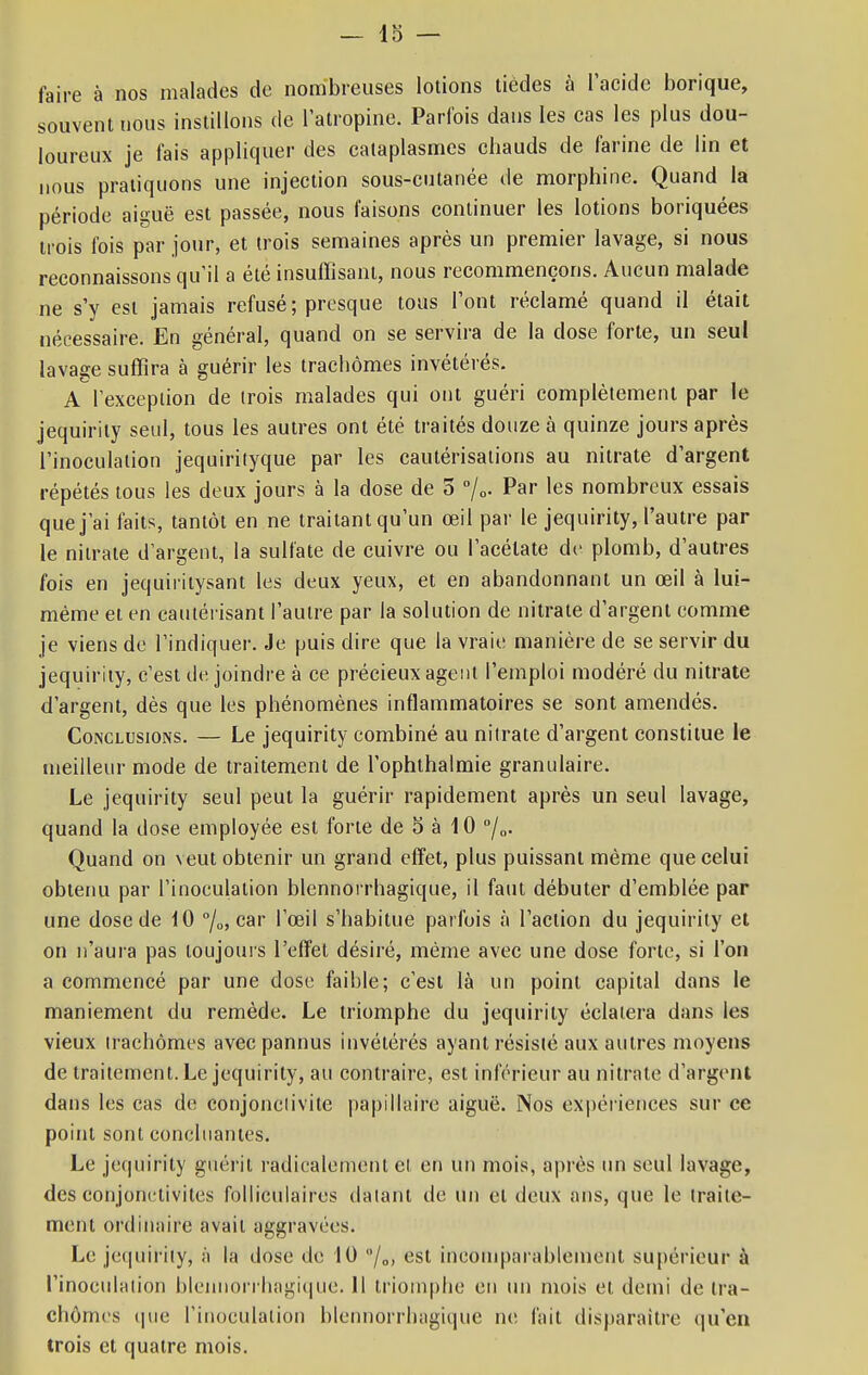 faire à nos malades de nombreuses lotions tiédes à l'acide borique, souvent nous instillons de l'atropine. Parfois dans les cas les plus dou- loureux je fais appliquer des cataplasmes chauds de farine de lin et nous pratiquons une injection sous-cutanée de morphine. Quand la période aiguë est passée, nous faisons continuer les lotions boriquées trois fois par jour, et trois semaines après un premier lavage, si nous reconnaissons qu'il a été insuffisant, nous recommençons. Aucun malade ne s'y est jamais refusé; presque tous l'ont réclamé quand il était nécessaire. En général, quand on se servira de la dose forte, un seul lavage suffira à guérir les trachomes invétérés. A l'exception de trois malades qui ont guéri complètement par le jequirity seul, tous les autres ont été traités douze à quinze jours après l'inoculation jequirityque par les cautérisations au nitrate d'argent répétés tous les deux jours à la dose de 5 %• Par les nombreux essais quej'ai faits, tantôt en ne traitant qu'un œil par le jequirity, l'autre par le nitrate d'argent, la sulfate de cuivre ou l'acétate de plomb, d'autres fois en jequiritysant les deux yeux, et en abandonnant un œil à lui- même et en cautérisant l'autre par la solution de nitrate d'argent comme je viens de l'indiquer. Je puis dire que la vraie manière de se servir du jequirity, c'est de joindre à ce précieux agent l'emploi modéré du nitrate d'argent, dès que les phénomènes inflammatoires se sont amendés. Conclusions. — Le jequirity combiné au nitrate d'argent constitue le meilleur mode de traitement de l'ophthalmie granulaire. Le jequirity seul peut la guérir rapidement après un seul lavage, quand la dose employée est forte de 5 à 10 °/„. Quand on veut obtenir un grand effet, plus puissant même que celui obtenu par l'inoculation blennorrhagique, il faut débuter d'emblée par une dose de 10 °/0, car l'œil s'habitue parfois à l'action du jequirity et on n'aura pas toujours l'effet désiré, même avec une dose forte, si l'on a commencé par une dose faible; c'est là un point capital dans le maniement du remède. Le triomphe du jequirity éclatera dans les vieux irachômes avec pannus invétérés ayant résisté aux autres moyens de traitement. Le jequirity, au contraire, est inférieur au nitrate d'argent dans les cas de conjonctivite papillaire aiguë. Nos expériences sur ce point sont concluantes. Le jequirity guérit radicalement cl en un mois, après un seul lavage, des conjonctivites folliculaires datant de un et deux ans, que le traite- ment ordinaire avait aggravées. Le jequirity, ;'i la dose de 10 /„, est incomparablement supérieur à l'inoculation blennorrhagique. Il triomphe en un mois et demi de ira- chômes que l'inoculation blennorrhagique ne fait disparaître qu'en trois et quatre mois.