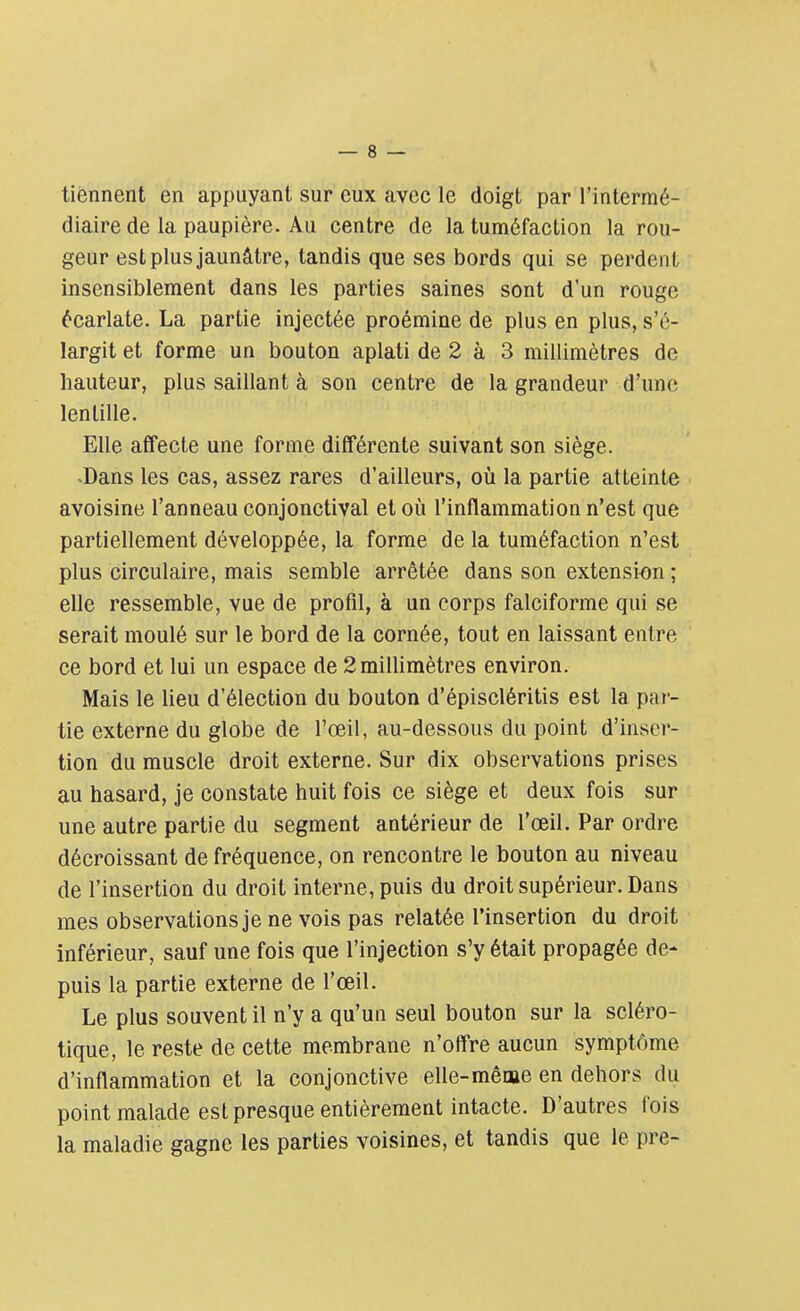 tiennent en appuyant sur eux avec le doigt par l'intermé- diaire de la paupière. Au centre de la tuméfaction la rou- geur est plus jaunâtre, tandis que ses bords qui se perdent insensiblement dans les parties saines sont d'un rouge écarlate. La partie injectée proémine de plus en plus, s'é- largit et forme un bouton aplati de 2 à 3 millimètres de hauteur, plus saillant à son centre de la grandeur d'une lentille. Elle affecte une forme différente suivant son siège. -Dans les cas, assez rares d'ailleurs, où la partie atteinte avoisine l'anneau conjonctival et où l'inflammation n'est que partiellement développée, la forme de la tuméfaction n'est plus circulaire, mais semble arrêtée dans son extension ; elle ressemble, vue de profil, à un corps falciforme qui se serait moulé sur le bord de la cornée, tout en laissant entre ce bord et lui un espace de 2 millimètres environ. Mais le lieu d'élection du bouton d'épiscléritis est la par- tie externe du globe de l'œil, au-dessous du point d'inser- tion du muscle droit externe. Sur dix observations prises au hasard, je constate huit fois ce siège et deux fois sur une autre partie du segment antérieur de l'œil. Par ordre décroissant de fréquence, on rencontre le bouton au niveau de l'insertion du droit interne, puis du droit supérieur. Dans mes observations je ne vois pas relatée l'insertion du droit inférieur, sauf une fois que l'injection s'y était propagée de- puis la partie externe de l'œil. Le plus souvent il n'y a qu'un seul bouton sur la scléro- tique, le reste de cette membrane n'offre aucun symptôme d'inflammation et la conjonctive elle-même en dehors du point malade est presque entièrement intacte. D'autres fois la maladie gagne les parties voisines, et tandis que le pre-