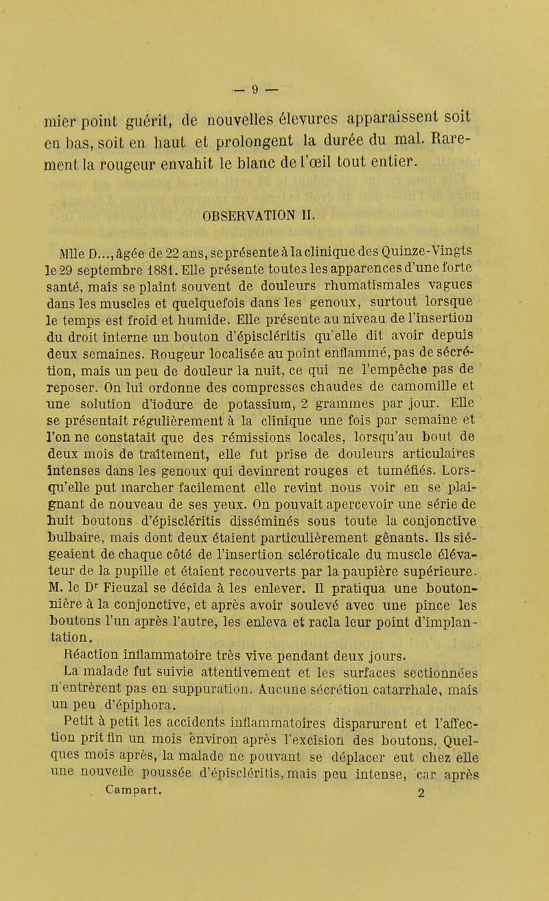 mier point guérit, de nouvelles élevures apparaissent soit en bas, soit en haut et prolongent la durée du mal. Rare- ment la rougeur envahit le blanc de l'œil tout entier. OBSERVATION II. Mlle D...,âgée de 22 ans, se présente à la clinique des Quinze-Vingts le 29 septembre 1881. Elle présente toutes les apparences d'une forte santé, mais se plaint souvent de douleurs rhumatismales vagues dans les muscles et quelquefois dans les genoux, surtout lorsque le temps est froid et humide. Elle présente au niveau de l'insertion du droit interne un bouton d'épiscléritis qu'elle dit avoir depuis deux semaines. Rougeur localisée au point enflammé, pas de sécré- tion, mais un peu de douleur la nuit, ce qui ne l'empêche pas de reposer. On lui ordonne des compresses chaudes de camomille et une solution d'iodure de potassium, 2 grammes par jour. Elle se présentait régulièrement à la clinique une fois par semaine et l'on ne constatait que des rémissions locales, lorsqu'au bout de deux mois de traitement, elle fut prise de douleurs articulaires intenses dans les genoux qui devinrent rouges et tuméfiés. Lors- qu'elle put marcher facilement elle revint nous voir en se plai- gnant de nouveau de ses yeux. On pouvait apercevoir une série de huit boutons d'épiscléritis disséminés sous toute la conjonctive bulbaire, mais dont deux étaient particulièrement gênants. Ils sié- geaient de chaque côté de l'insertion scléroticale du muscle éléva- teur de la pupille et étaient recouverts par la paupière supérieure. M. le Dr Fieuzal se décida à les enlever. Il pratiqua une bouton- nière à la conjonctive, et après avoir soulevé avec une pince les boutons l'un après l'autre, les enleva et racla leur point d'implan- tation. Réaction inflammatoire très vive pendant deux jours. La malade fut suivie attentivement et les surfaces sectionnées n'entrèrent pas en suppuration. Aucune sécrétion catarrhale, mais un peu d'ôpiphora. Petit à petit les accidents inflammatoires disparurent et l'affec- tion prit fin un mois 'environ après l'excision des boutons. Quel- ques mois après, la malade ne pouvant se déplacer eut chez elle une nouvelle poussée d'épiscléritis, mais peu intense, car après Campart. 2