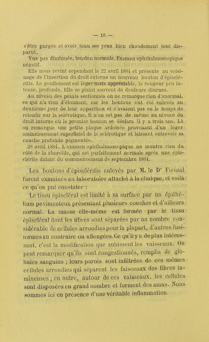 s'être purgée et avoir tenu ses yeux bien chaudement tout dis- parut. Vue pas diminuée, tension normale. Examen ophthalmoscopique négatif. Elle nous revint cependant le 22 avril 1884 et présente au voisi- nage de l'insertion du droit externe un nouveau bouton d'épisclé- ritis. Le gouflement est léger mais appréciable, la rougeur peu in- tense, profonde. Elle se plaint souvent de douleurs diurnes. Au niveau des points sectionnés on ne remarque rien d'anormal, ce qui n'a rien d'étonnant, car les boutons ont été enlevés au deuxième jour de leur apparition et n'avaient pas eu le temps de retentir sur la sclérotique. Il n'en est pas de même au niveau du droit interne où le premier bouton se déclara il y a trois ans. Là on remarque une petite plaque ardoisée provenant d'un léger amincissement superficiel de la sclérotique et laissant entrevoir sa couche profonde pigmentée. 28 avril 1884. L'examen ophthalmoscopique ne montre rien du côté de la choroïde, qui est parfaitement normale après une épis- clérite datant du commencement de septembre 1881. Les boulons d'épiscléritis enlevés par M. le Df Fieuzal furent examinés au laboratoire attaché à la clinique, et voilà ce qu'on put constater : Le tissu épiscléral est limité à sa surface par un ëpitii'è- lium pavimenteux présentant plusieurs couches et d'ailleurs normal. La masse elle-même est formée par le tissu épiscléral dont les libres sont séparées par un nombre con- sidérable de cellules arrondies pour la plupart, d'autres fusi- îormesau contraire ou allongées.Ce qu'il y a déplus intéres- sant, c'est la modification que subissent les vaisseaux. On peut remarquer qu'ils sont congestionnés, remplis de glo- bules sanguins ; leurs parois sont infiltrées de ces mômes cellules arrondies qui séparent les faisceaux des fibres la- mineuses ; en outre, autour de ces vaisseaux, les cellules sont disposées en grand nombre et forment des amas. Nous sommes ici en présence d'une véritable inflammation.