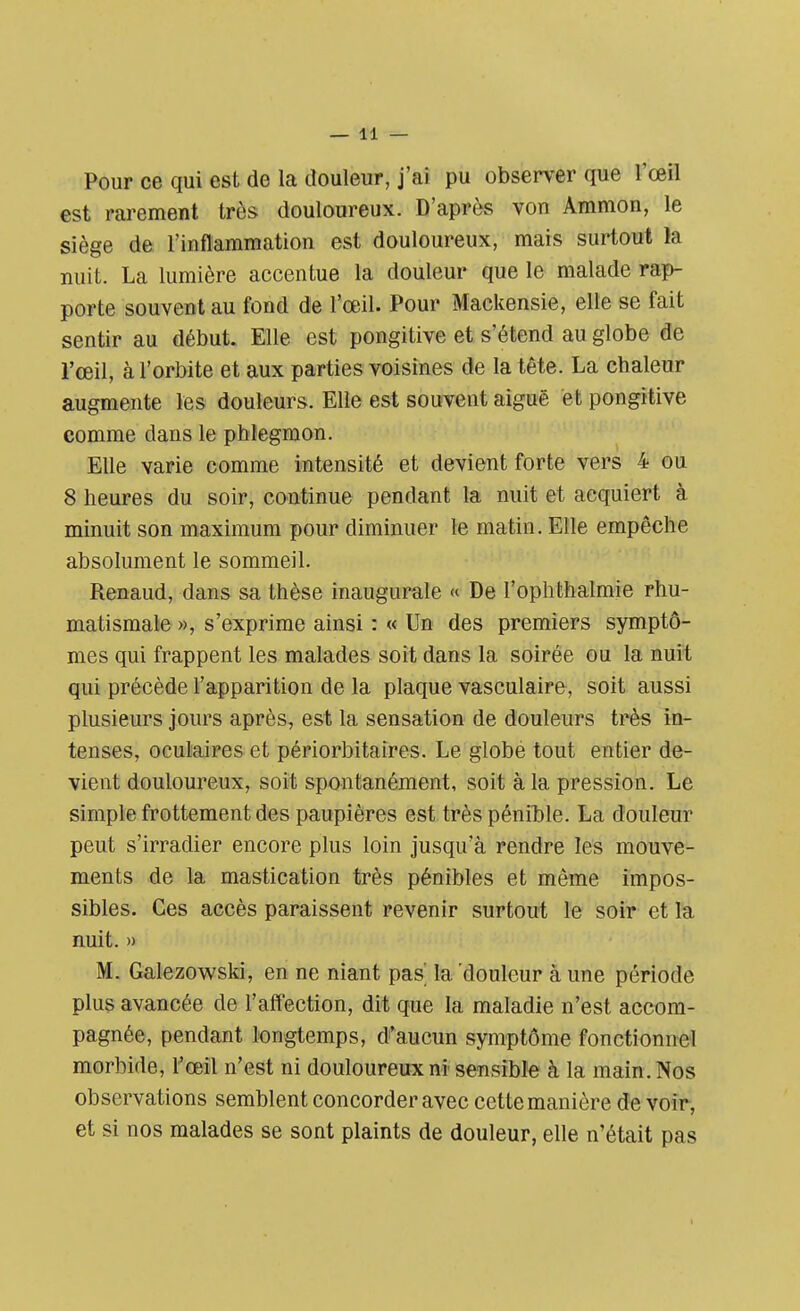 Pour ce qui est de la douleur, j'ai pu observer que l'œil est rarement très douloureux. D'après von Ammon, le siège de l'inflammation est douloureux, mais surtout la nuit. La lumière accentue la douleur que le malade rap- porte souvent au fond de l'œil. Pour Mackensie, elle se fait sentir au début. Elle est pongitive et s'étend au globe de l'œil, à l'orbite et aux parties voisines de la tête. La chaleur augmente les douleurs. Elle est souvent aiguë et pongitive comme dans le phlegmon. Elle varie comme intensité et devient forte vers 4 ou 8 heures du soir, continue pendant la nuit et acquiert à minuit son maximum pour diminuer le matin. Elle empêche absolument le sommeil. Renaud, dans sa thèse inaugurale « De l'ophthalmie rhu- matismale », s'exprime ainsi : « Un des premiers symptô- mes qui frappent les malades soit dans la soirée ou la nuit qui précède l'apparition de la plaque vasculaire, soit aussi plusieurs jours après, est la sensation de douleurs très in- tenses, oculaires et périorbitaires. Le globe tout entier de- vient douloureux, soit spontanément, soit à la pression. Le simple frottement des paupières est très pénible. La douleur peut s'irradier encore plus loin jusqu'à rendre les mouve- ments de la mastication très pénibles et même impos- sibles. Ces accès paraissent revenir surtout le soir et la nuit. » M. Galezowski, en ne niant pas' la douleur à une période plus avancée de l'affection, dit que la maladie n'est accom- pagnée, pendant longtemps, d'aucun symptôme fonctionnel morbide, l'œil n'est ni douloureux ni sensible à la main. Nos observations semblent concorder avec cette manière de voir, et si nos malades se sont plaints de douleur, elle n'était pas