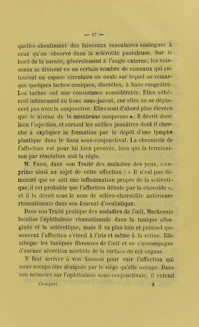 quelles aboutissent des faisceaux vasculaires analogues à ceux qu'on observe dans la sclérotite pustuleuse. Sur le bord de la'cornée, généralement à l'angle externe, les vais- seaux se divisent en un certain nombre de rameaux qui en- tourent un espace circulaire ou ovale sur lequel on remar- que quelques taches coniques, discrètes, à base rougeâtre. Les taches ont une consistance considérable. Elles adhè- rent intimement au tissu sous-jacent, car elles ne se dépla- cent pas avec la conjonctive. Elles sont d'abord plus élevées que le niveau de la membrane muqueuse ». 11 décrit donc bien l'injection, et surtout les saillies jaunâtres dont il cher- che à expliquer la formation par le dépôt d'une lymphe plastique dans le tissu sous-conjonctival. La chronicité de l'affection est pour lui bien prouvée, bien que la terminai- son par résolution soit la règle. M. Fano, dans son Traité des maladies des yeux, s'ex- prime ainsi au sujet de cette affection : « 11 n'est pas dé- montré que ce soit une inflammation propre de la scléroti- que, il est probable que l'affection débute par la choroïde », et il la décrit sous le nom de scléro-choroïdite antérieure rhumatismale dans son Journal d'oculistique. Dans son Traité pratique des maladies de l'œil, Mackensie localise l'ophthalmie rhumatismale dans la tunique albu- ginée et la sclérotique, mais il va plus loin et prétend que souvent l'affection s'étend à l'iris et même à la rétine. Elle attaque les tuniques fibreuses de l'œil et ne s'accompagne d'aucune sécrétion morbide de la surface de cet organe. Il faut arriver à von Animon pour voir l'affection qui nous occupe être désignée par le siège qu'elle occupe. Dans son mémoire sur l'ophthalmie sous-conjonctivale, il entend Campart. 3