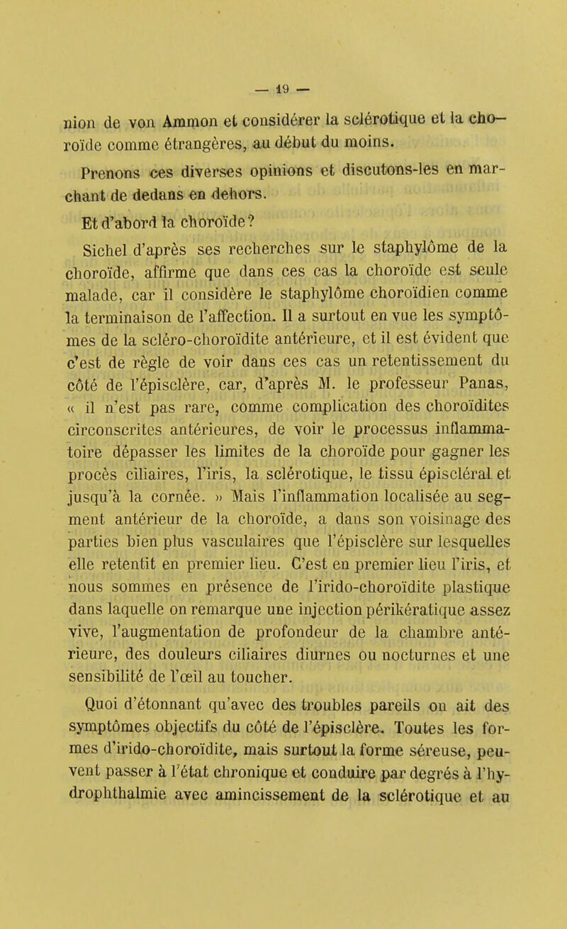 nion de von Ammon et considérer la sclérotique et la cho- roïde comme étrangères, au début du moins. Prenons ces diverses opinions et discutons-les en mar- chant de dedans en dehors. Et d'abord îa choroïde ? Sichel d'après ses recherches sur le staphylôme de la choroïde, affirme que dans ces cas la choroïde est seule malade, car il considère le staphylôme choroïdien comme la terminaison de l'affection. Il a surtout en vue les symptô- mes de la scléro-choroïdite antérieure, et il est évident que c'est de règle de voir dans ces cas un retentissement du côté de l'épisclère, car, d'après M. le professeur Panas, « il n'est pas rare, comme complication des choroïdites circonscrites antérieures, de voir le processus inflamma- toire dépasser les limites de la choroïde pour gagner les procès ciliaires, l'iris, la sclérotique, le tissu épiscléral et jusqu'à la cornée. » Mais l'inflammation localisée au seg- ment antérieur de la choroïde, a dans son voisinage des parties bien plus vasculaires que l'épisclère sur lesquelles elle retentit en premier lieu. C'est en premier lieu l'iris, et nous sommes en présence de l'irido-choroïdite plastique dans laquelle on remarque une injection périkératique assez vive, l'augmentation de profondeur de la chambre anté- rieure, des douleurs ciliaires diurnes ou nocturnes et une sensibilité de l'œil au toucher. Quoi d'étonnant qu'avec des troubles pareils on ait des symptômes objectifs du côté de l'épisclère. Toutes les for- mes d'irido-choroïdite, mais surtout la forme séreuse, peu- vent passer à l'état chronique et conduire par degrés à l'hy- drophthalmie avec amincissement de la sclérotique et au