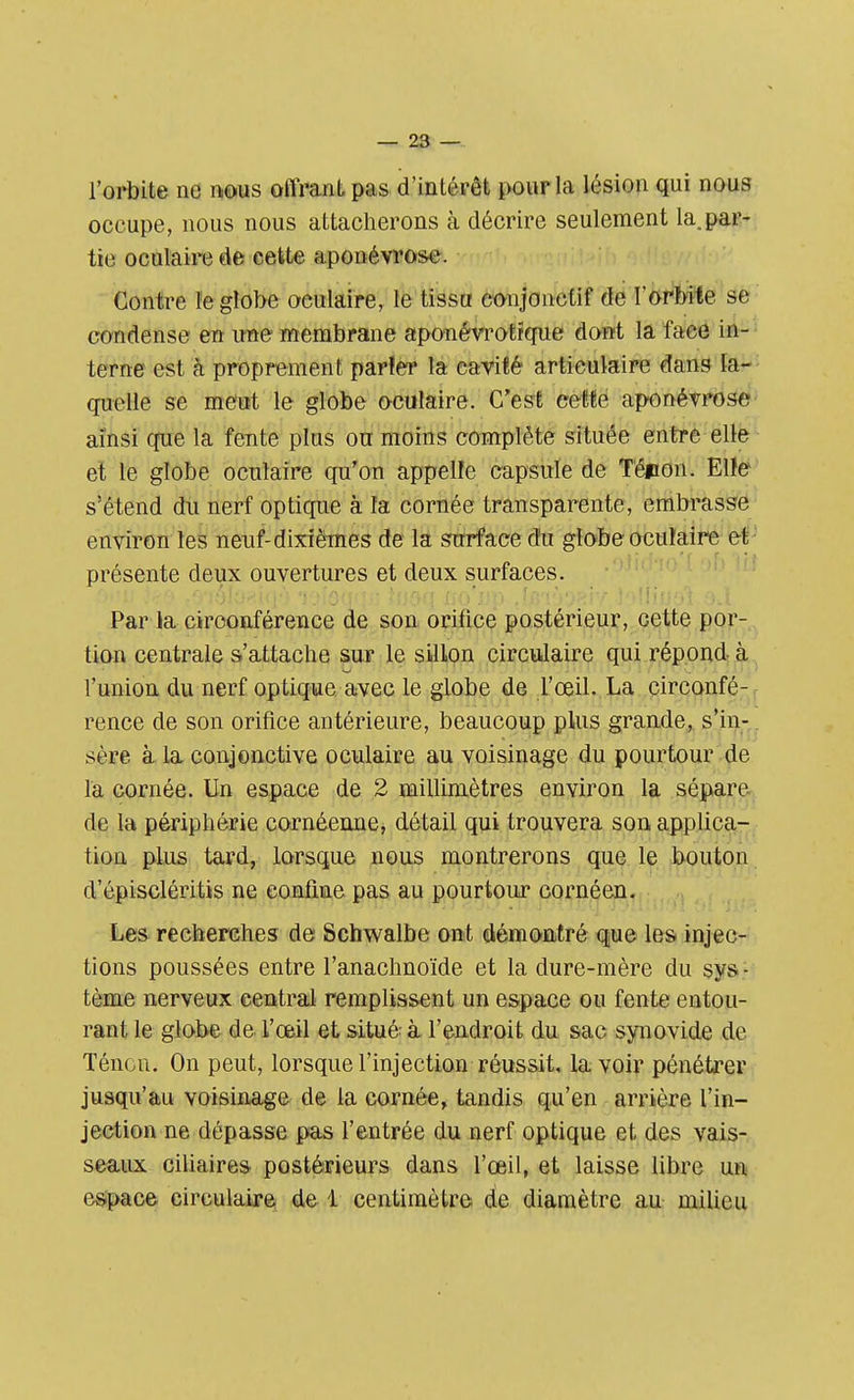 l'orbite ne nous offrant pas d'intérêt pour la lésion qui nous occupe, nous nous attacherons à décrire seulement la.par- tie oculaire de cette aponévrose. Contre le globe oeulaire, le tissu eonjonctif de l'orbite se condense en une membrane aponévrotïque dont la face in- terne est à proprement par!er la cavité articulaire dans la- quelle se meut le globe oculaire. C'est cette aponévrose ainsi que la fente plus ou moins complète située entre elle et le globe oculaire qu'on appelle capsule de T'épton. Elle s'étend du nerf optique à la cornée transparente, embrasse environ les neuf-dixièmes de la surface du globe oculaire et présente deux ouvertures et deux surfaces. Par la circonférence de son orifice postérieur, cette por- tion centrale s'attache sur le sillon circulaire qui répond- à l'union du nerf optique avec le globe de l'œil. La circonfé- rence de son orifice antérieure, beaucoup plus grande, s'in- sère à la conjonctive oculaire au voisinage du pourtour de la cornée. Un espace de 2 millimètres environ la sépare de la périphérie cornéenne, détail qui trouvera son applica- tion plus tard, lorsque nous montrerons que le bouton d'épiscléritis ne confine pas au pourtour cornéen. Les recherches de Schwalbe ont démontré que les injec- tions poussées entre l'anachnoïde et la dure-mère du sys - tème nerveux central remplissent un espace ou fente entou- rant le globe de l'œil et situé à l'endroit du sac synovide de Téncn. On peut, lorsque l'injection réussit, la voir pénétrer jusqu'au voisinage de la cornée, tandis qu'en arrière l'in- jection ne dépasse pas l'entrée du nerf optique et des vais- seaux ciliaires postérieurs dans l'œil, et laisse libre un espace circulaire de 1 centimètre de diamètre au milieu