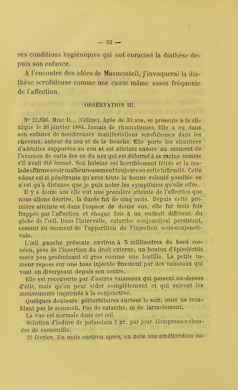 ses conditions hygiéniques qui ont enraciné la dialhèse de- puis son enfance. A rencontre des idées de Masmonteil, j'invoquerai la dia- thèse scrofuleuse comme une cause même assez fréquente de l'affection. OBSERVATION III. Na 22,656. Mme D... (Céline), âgée de 33 ans, se présente à la cli- nique le 26 janvier 1884. Jamais de rhumatismes. Elle a eu dans son enfance de nombreuses manifestations scrofuleuscs dans les cheveux, autour du nez et de la bouche. Elle porte les cicatrices d'adénites suppurées au cou et est atteinte encore au moment de l'examen de carie des os du nez qui est déformé à sa racine comme s'il avait été écrasé. Son haleine est horriblement fétide et la ma- ladeaffirmeavoirmalheureusementtoujours eu cette infirmité. Cette odeur est si pénétrante qu'avec toute la bonne volonté possible ce n'est qu'à distance que je puis noter les symptômes qu'elle offre. Il y a douze ans elle eut une première atteinte de l'affection que nous allons décrire, la durée fut de cinq mois. Depuis cette pre- mière atteinte et dans l'espace de douze ans, elle fut trois fois frappée par l'affection et chaque fois à un endroit différent du globe de l'œil. Dans l'intervalle, catarrhe conjonctival persistant, cessant au moment de l'apparition de l'injection sous-conjoncti- vale. L'œil gauche présente environ à 5 millimètres du bord cor- néen, près de l'insertion du droit externe, un bouton d'épiscléritis assez peu proéminant et gros comme une lentille. La petite tu- meur repose sur une base injectée finement par des vaisseaux qui vont en divergeant depuis son centre. Elle est recouverte par d'autres vaisseaux qui passent au-dessus d'elle, mais qu'on peut vider complètement et qui suivent les mouvements imprimés à la conjonctive. Quelques douleurs périorbitaires surtout le soir, mais ne trou- blant pas le sommeil. Pas de catarrhe, ni de larmoiement. La vue est normale dans cet œil. Solution d'iodure de potassium 2 gr. par jour. Compresses chau- des de camomille. 20 février. Un mois environ après, on note une amélioration no-