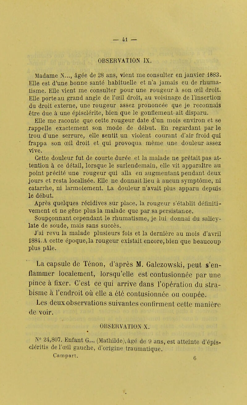 OBSERVATION IX. Madame J\..., âgée de 28 ans, vient me consulter en janvier 1883. Elle est d'une bonne santé habituelle et n'a jamais eu de rhuma- tisme. Elle vient me consulter pour une rougeur à son œil droit. Elle porte au grand angle de l'oeil droit, au voisinage de l'insertion du droit externe, une rougeur assez prononcée que je reconnais être due à une épisclérite, bien que le gonflement-ait disparu. Elle me raconte que cette rougeur date d'un mois environ et se rappelle exactement son mode de début. En regardant par le trou d'une serrure, elle sentit un violent courant d'air froid qui frappa son œil droit et qui provoqua même une douleur assez vive. Cette douleur fut de courte durée et la malade ne prêtait pas at- tention à ce détail, lorsque le surlendemain, elle vit apparaître au point précité une rougeur qui alla en augmentant pendant deux jours et resta localisée. Elle ne donnait heu à aucun symptôme, ni catarrhe, ni larmoiement. La douleur n'avait plus apparu depuis le début. Après quelques récidives sur place, la rougeur s'établit définiti- vement et ne gêne plus la malade que par sa persistance. Soupçonnant cependant le rhumatisme, je lui donnai du salicy- late de soude, mais sans succès. J'ai revu la malade plusieurs fois et la dernière au mois d'avril 1884. A cette époque,la rougeur existait encore,bien que beaucoup plus pâle. La capsule de Ténon, d'après M. Galezowski, peut s'en- flammer localement, lorsqu'elle est contusionnée par une pince à fixer. C'est ce qui arrive dans l'opération du stra- bisme à l'endroit où elle a été contusionnée ou coupée. Les deux observations suivantes confirment cette manière de voir. OBSERVATION X. N° 24,807. Enfant G... (Mathilde),âgé de 9 ans, est atteinte d'épis- cléritls de l'œil gauche, d'origine traumatique. Çampart. *