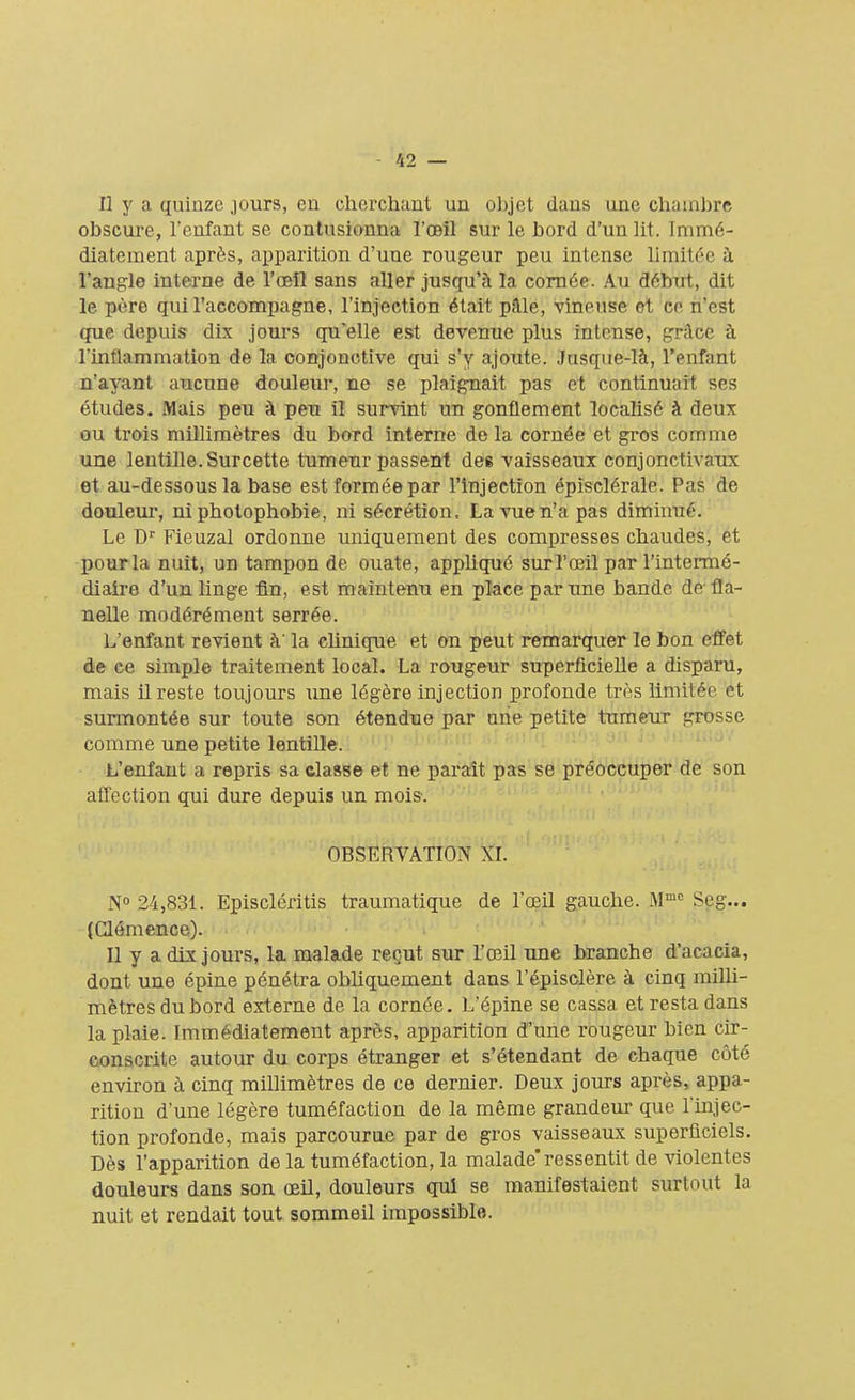 Il y a quinze jours, eu cherchant un objet dans une chambre obscure, l'enfant se contusionna l'œil sur le bord d'un lit. Immé- diatement après, apparition d'une rougeur peu intense limitée à l'angle interne de l'œil sans aller jusqu'à la cornée. Au début, dit le père qui l'accompagne, l'injection était pale, vineuse et ce n'est que depuis dix jours qu'elle est devenue plus intense, grâce à l'inflammation de la conjonctive qui s'y ajoute. Jusque-là, l'enfant n'ayant aucune douleur, ne se plaignait pas et continuait ses études. Mais peu à peu il survint un gonflement localisé à deux ou trois millimètres du bord interne de la cornée et gros comme une lentille. Surcette tumeur passent de6 vaisseaux conjonctivaux et au-dessous la base est formée par l'injection épîsclérale. Pas de douleur, ni photophobie, ni sécrétion, La vue n'a pas diminué. Le Dr Fieuzal ordonne uniquement des compresses chaudes, et pour la nuit, un tampon de ouate, appliqué sur l'œil par l'intermé- diaire d'un linge fin, est maintenu en place par une bande de fla- nelle modérément serrée. L'enfant revient à' la clinique et on peut remarquer le bon ettét de ce simple traitement local. La rougeur superficielle a disparu, mais il reste toujours une légère injection profonde très limitée et surmontée sur toute son étendue par une petite tumeur grosse comme une petite lentille. L'enfant a repris sa classe et ne paraît pas se préoccuper de son affection qui dure depuis un mois. OBSERVATION XI. N° 24,831. Episcléritis traumatique de l'œil gauche. Mmc Seg... (Clémence). Il y a dix jours, la malade reçut sur l'œil une branche d'acacia, dont une épine pénétra obliquement dans l'épisclère à cinq milli- mètres du bord externe de la cornée. L'épine se cassa et resta dans la plaie. Immédiatement après, apparition d'une rougeur bien cir- conscrite autour du corps étranger et s'étendant de chaque côté environ à cinq millimètres de ce dernier. Deux jours après, appa- rition d'une légère tuméfaction de la même grandeur que l'injec- tion profonde, mais parcourue par de gros vaisseaux superficiels. Dès l'apparition de la tuméfaction, la malade* ressentit de violentes douleurs dans son œil, douleurs qui se manifestaient surtout la nuit et rendait tout sommeil impossible.