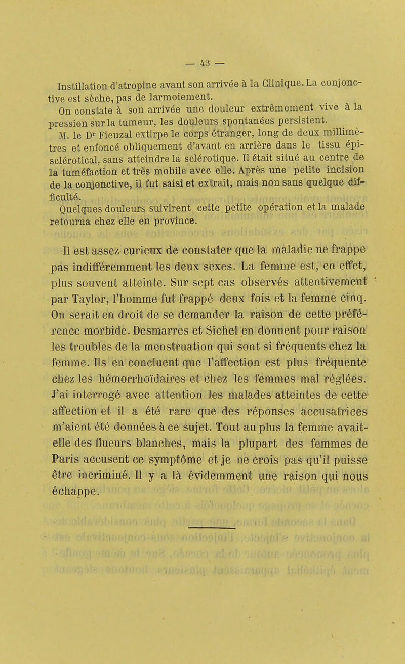 Instillation d'atropine avant son arrivée à la Clinique. La conjonc- tive est sèche, pas de larmoiement. On constate à son arrivée une douleur extrêmement vive à la pression sur la tumeur, les douleurs spontanées persistent. M. le Dr Fieuzal extirpe le corps étranger, long de deux millimè- tres et enfoncé obliquement d'avant en arrière dans le tissu épi- sclérotical, sans atteindre la sclérotique. Il était situé au centre de la tuméfaction et très mobile avec elle. Après une petite incision de la conjonctive, il fut saisi et extrait, mais non sans quelque dif- ficulté. Quelques douleurs suivirent cette petite opération et la malade retourna chez elle en province. Il est assez curieux de constater que la maladie ne frappe pas indifféremment les deux sexes. La femme est, en effet, plus souvent atteinte. Sur sept cas observés attentivement par Taylor, l'homme fut frappé deux fois et la femme cinq. On serait en droit de se demander la raison de cette préfé- rence morbide. Desmarres et Sichel en donnent pour raison les troubles de la menstruation qui sont si fréquents chez la femme. ïls en concluent que l'affection est plus fréquente chez les hémorrhoïdaires et chez les femmes mal réglées. J'ai interrogé avec attention les malades atteintes de cette affection et il a été rare que des réponses accusatrices m'aient été données à ce sujet. Tout au plus la femme avait- elle des flueurs blanches, mais la plupart des femmes de Paris accusent ce symptôme et je ne crois pas qu'il puisse être incriminé. Il y a là évidemment une raison qui nous échappe.
