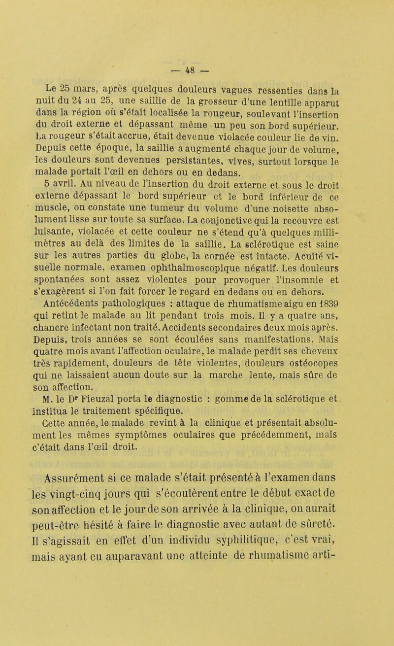 Le 25 mars, après quelques douleurs vagues ressenties dans la nuit du 24 au 25, une saillie de la grosseur d'une lentille apparut dans la région où s'était localisée la rougeur, soulevant l'insertion du droit externe et dépassant même un peu son bord supérieur. La rougeur s'était accrue, était devenue violacée couleur lie de vin. Depuis cette époque, la saillie a augmenté chaque jour de volume, les douleurs sont devenues persistantes, vives, surtout lorsque le malade portait l'œil en dehors ou en dedans. 5 avril. Au niveau de l'insertion du droit externe et sous le droit externe dépassant le bord supérieur et le bord inférieur de ce muscle, on constate une tumeur du volume d'une noisette abso- lument lisse sur toute sa surface. La conjonctive qui la recouvre est luisante, violacée et cette couleur ne s'étend qu'à quelques milli- mètres au delà des limites de la saillie. La sclérotique est saine sur les autres parties du globe, la cornée est intacte. Acuité vi- suelle normale, examen ophthalmoscopique négatif. Les douleurs spontanées sont assez violentes pour provoquer l'insomnie et s'exagèrent si l'on fait forcer le regard en dedans ou en dehors. Antécédents pathologiques : attaque de rhumatisme aigu en 1839 qui retint le malade au lit pendant trois mois. Il y a quatre ans, chancre infectant non traité. Accidents secondaires deux mois après. Depuis, trois années se sont écoulées sans manifestations. Mais quatre mois avant l'affection oculaire, le malade perdit ses cheveux très rapidement, douleurs de tête violentes, douleurs ostéocopes qui ne laissaient aucun doute sur la marche lente, mais sûre de son affection. M. le Dr Fieuzal porta le diagnostic : gomme de la sclérotique et institua le traitement spécifique. Cette année, le malade revint à la clinique et présentait absolu- ment les mêmes symptômes oculaires que précédemment, mais c'était dans l'œil droit. Assurément si ce malade s'était présenté à l'examen clans les vingt-cinq jours qui s'écoulèrent entre le début exact de son affection et le jour de son arrivée à la clinique, on aurait peut-être hésité à faire le diagnostic avec autant de sûreté. Il s'agissait en effet d'un individu syphilitique, c'est vrai, mais ayant eu auparavant une atteinte de rhumatisme arti-