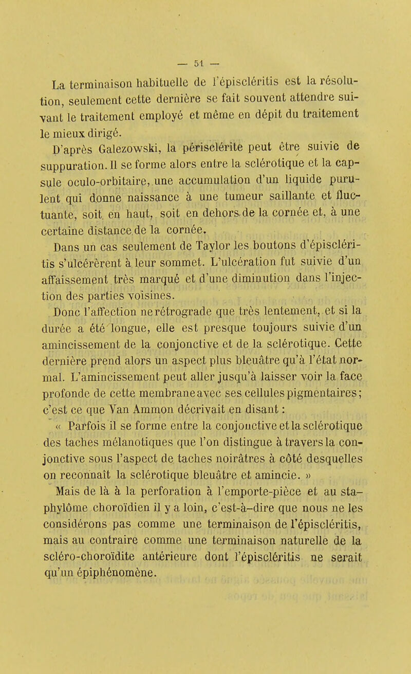 La terminaison habituelle de l'épiscléritis est la résolu- tion, seulement cette dernière se fait souvent attendre sui- vant le traitement employé et même en dépit du traitement le mieux dirigé. D'après Galezowski, la périsclérite peut être suivie de suppuration. Il se forme alors entre la sclérotique et la cap- sule oculo-orbitaire, une accumulation d'un liquide puru- lent qui donne naissance à une tumeur saillante et fluc- tuante, soit, en haut, soit en dehors.de la cornée et, à une certaine distance de la cornée. Dans un cas seulement de Taylor les boutons d'épiscléri- tïs s'ulcérèrent à leur sommet. L'ulcération fut suivie d'un affaissement très marqué et d'une diminution dans l'injec- tion des parties voisines. Donc l'affection ne rétrograde que très lentement, et si la durée a été longue, elle est presque toujours suivie d'un amincissement de la conjonctive et de la sclérotique. Cette dernière prend alors un aspect plus bleuâtre qu'à l'état nor- mal. L'amincissement peut aller jusqu'à laisser voir la face profonde de cette membrane avec ses cellules pigmentaires ; c'est ce que Van Ammon décrivait en disant : « Parfois il se forme entre la conjonctive et la sclérotique des taches mélanotiques que l'on distingue à travers la con- jonctive sous l'aspect de taches noirâtres à côté desquelles on reconnaît la sclérotique bleuâtre et amincie. » Mais de là à la perforation à l'emporte-pièce et au sta- phylôme choroïdien il y a loin, c'est-à-dire que nous ne les considérons pas comme une terminaison de l'épiscléritis, mais au contraire comme une terminaison naturelle de la scléro-choroïdite antérieure dont l'épiscléritis ne serait qu'un épiphénomène.