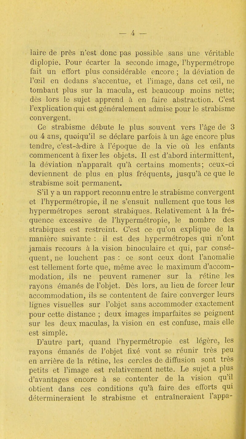 laire de près n'est donc pas possible sans une véritable diplopie. Pour écarter la seconde image, l'hypermétrope fait un effort plus considérable encore ; la déviation de l'œil en dedans s'accentue, et l'image, dans cet œil, ne tombant plus sur la macula, est beaucoup moins nette; dès lors le sujet apprend à en faire abstraction. C'est l'explication qui est généralement admise pour le strabisme convergent. Ce strabisme débute le plus souvent vers l'âge de 3 ou 4 ans, quoiqu'il se déclare parfois à un âge encore plus tendre, c'est-à-dire à l'époque de la vie où les enfants commencent à fixer les objets. Il est d'abord intermittent, la déviation n'apparaît qu'à certains moments; ceux-ci deviennent de plus en plus fréquents, jusqu'à ce que le strabisme soit permanent. S'il y a un rapport reconnu entre le strabisme convergent et l'hypermétropie, il ne s'ensuit nullement que tous les hypermétropes seront strabiques. Relativement à la fré- quence excessive de l'hypermétropie, le nombre des strabiques est restreint. C'est ce qu'on explique de la manière suivante : il est des hypermétropes qui n'ont jamais recours à la vision binoculaire et qui, par consé- quent, ne louchent pas : ce sont ceux dont l'anomalie est tellement forte que, même avec le maximum d'accom- modation, ils ne peuvent ramener sur la rétine les rayons émanés de l'objet. Dès lors, au lieu de forcer leur accommodation, ils se contentent de faire converger leurs lignes visuelles sur l'objet sans accommoder exactement pour cette distance ; deux images imparfaites se peignent sur les deux maculas, la vision en est confuse, mais elle est simple. D'autre part, quand l'hypermétropie est légère, les rayons émanés de l'objet fixé vont se réunir très peu en arrière de la rétine, les cercles de diffusion sont très petits et l'image est relativement nette. Le sujet a plus d'avantages encore à se contenter de la vision qu'il obtient dans ces conditions qu'à faire des efforts qui détermineraient le strabisme et entraîneraient l'appa-