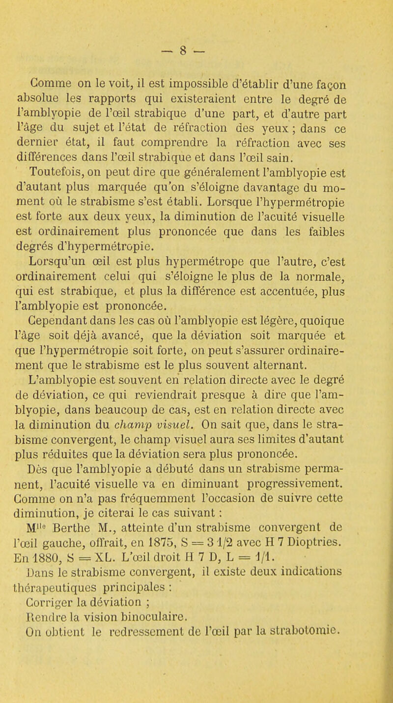 absolue les rapports qui existeraient entre le degré de l'amblyopie de l'œil strabique d'une part, et d'autre part l'âge du sujet et l'état de réfraction des yeux ; dans ce dernier état, il faut comprendre la réfraction avec ses différences dans l'œil strabique et dans l'œil sain. Toutefois, on peut dire que généralement l'amblyopie est d'autant plus marquée qu'on s'éloigne davantage du mo- ment où le strabisme s'est établi. Lorsque l'hypermétropie est forte aux deux yeux, la diminution de l'acuité visuelle est ordinairement plus prononcée que dans les faibles degrés d'hypermétropie. Lorsqu'un œil est plus hypermétrope que l'autre, c'est ordinairement celui qui s'éloigne le plus de la normale, qui est strabique, et plus la différence est accentuée, plus l'amblyopie est prononcée. Cependant dans les cas où l'amblyopie est légère, quoique l'âge soit 4éjà avancé, que la déviation soit marquée et que l'hypermétropie soit forte, on peut s'assurer ordinaire- ment que le strabisme est le plus souvent alternant. L'amblyopie est souvent en relation directe avec le degré de déviation, ce qui reviendrait presque à dire que l'am- blyopie, dans beaucoup de cas, est en relation directe avec la diminution du champ visuel. On sait que, dans le stra- bisme convergent, le champ visuel aura ses limites d'autant plus réduites que la déviation sera plus pi'ononcée. Dès que l'amblyopie a débuté dans un strabisme perma- nent, l'acuité visuelle va en diminuant progressivement. Gomme on n'a pas fréquemment l'occasion de suivre cette diminution, je citerai le cas suivant : M Berthe M., atteinte d'un strabisme convergent de l'œil gauche, offrait, en 1875, S = 31/2 avec H 7 Dioptries. En 1880, S = XL. L'œil droit H 7 D, L = 1/1. Dans le strabisme convergent, il existe deux indications thérapeutiques principales : Corriger la déviation ; Rendre la vision binoculaire. On obtient le redressement de l'œil par la strabotoraie.