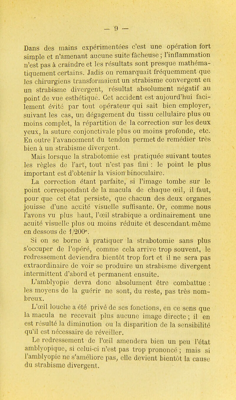 Dans des mains expérimentées c'est une opération fort simple et n'amenant aucune suite fâcheuse ; l'inflammation n'est pas à craindre et les résultats sont presque mathéma- tiquement certains. Jadis on remarquait fréquemment que les chirurgiens transformaient un strabisme convergent en un strabisme divergent, résultat absolument négatif au point de vue esthétique. Cet accident est aujourd'hui faci- lement évité par tout opérateur qui sait bien employer, suivant les cas, un dégagement du tissu cellulaire plus ou moins complet, la répartition de la correction sur les deux yeux, la suture conjonctivale plus ou moins profonde, etc. En outre l'avancement du tendon permet de remédier très bien à un strabisme divergent. Mais lorsque la strabotomie est pratiquée suivant toutes les règles de l'art, tout n'est pas fini : le point le plus important est d'obtenir la vision binoculaire. La correction étant parfaite, si l'image tombe sur le point correspondant de la macula de chaque œil, il faut, pour que cet état persiste, que chacun des deux organes jouisse d'une acuité visuelle suffisante. Or, comme nous l'avons vu plus haut, l'œil strabique a ordinairement une acuité visuelle plus ou moins réduite et descendant même en dessous de 1/200. Si on se borne à pratiquer la strabotomie sans plus s'occuper de l'opéré, comme cela arrive trop souvent, le redressement deviendra bientôt trop fort et il ne sera pas extraordinaire de voir se produire un strabisme divergent intermittent d'abord et permanent ensuite. .L'amblyopie devra donc absolument être combattue : les moyens de la guérir ne sont, du reste, pas très nom- breux. L'œil louche a été privé de ses fonctions, en ce sens que la macula ne recevait plus aucune image directe ; il en est résulté la diminution ou la disparition de la sensibilité qu'il est nécessaire de réveiller. Le redressement de l'œil amendera bien un peu l'état amblyopique, si celui-ci n'est pas trop prononcé ; mais si l'amblyopie ne s'améliore pas, elle devient bientôt la cause du strabisme divergent.