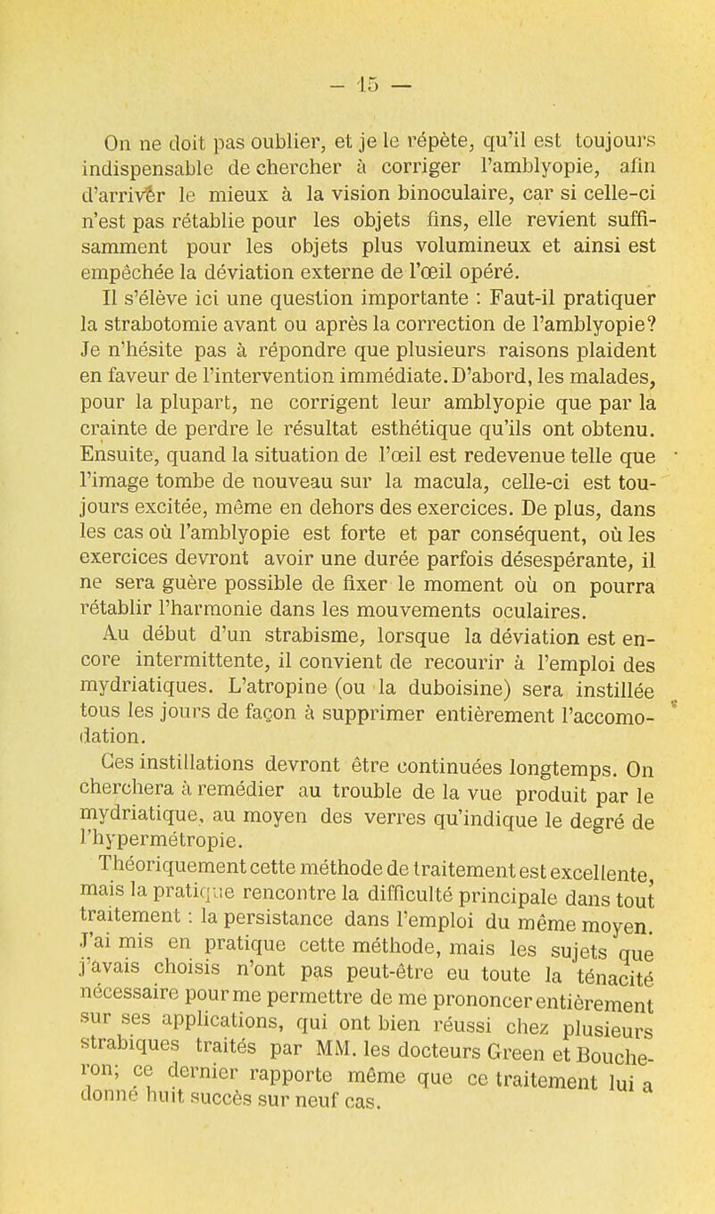 On ne doit pas oublier, et je le répète, qu'il est toujours indispensable de chercher à corriger l'amblyopie, afin d'arrivér le mieux à la vision binoculaire, car si celle-ci n'est pas rétablie pour les objets fins, elle revient suffi- samment pour les objets plus volumineux et ainsi est empêchée la déviation externe de l'œil opéré. Il s'élève ici une question importante : Faut-il pratiquer la strabotomie avant ou après la correction de l'amblyopie? Je n'hésite pas à répondre que plusieurs raisons plaident en faveur de l'intervention immédiate. D'abord, les malades, pour la plupart, ne corrigent leur amblyopie que par la crainte de perdre le résultat esthétique qu'ils ont obtenu. Ensuite, quand la situation de l'œil est redevenue telle que l'image tombe de nouveau sur la macula, celle-ci est tou- jours excitée, même en dehors des exercices. De plus, dans les cas où l'amblyopie est forte et par conséquent, où les exercices devront avoir une durée parfois désespérante, il ne sera guère possible de fixer le moment où on pourra rétablir l'harmonie dans les mouvements oculaires. Au début d'un strabisme, lorsque la déviation est en- core intermittente, il convient de recourir à l'emploi des mydriatiques. L'atropine (ou la duboisine) sera instillée tous les jours de façon à supprimer entièrement l'accomo- dation. Ces instillations devront être continuées longtemps. On cherchera à remédier au trouble de la vue produit par le mydriatique, au moyen des verres qu'indique le degré de l'hypermétropie. Théoriquement cette méthode de traitement est excellente, mais la pratiq-.ie rencontre la difficulté principale dans tout traitement : la persistance dans l'emploi du même moyen J'ai mis en pratique cette méthode, mais les sujets que j'avais choisis n'ont pas peut-être eu toute la ténacité nécessaire pour me permettre de me prononcer entièrement sur ses apphcations, qui ont bien réussi chei: plusieurs strabiques traités par MM. les docteurs Green et Bouche- ron; ce dernier rapporte môme que ce traitement lui a donne huit succès sur neuf cas.