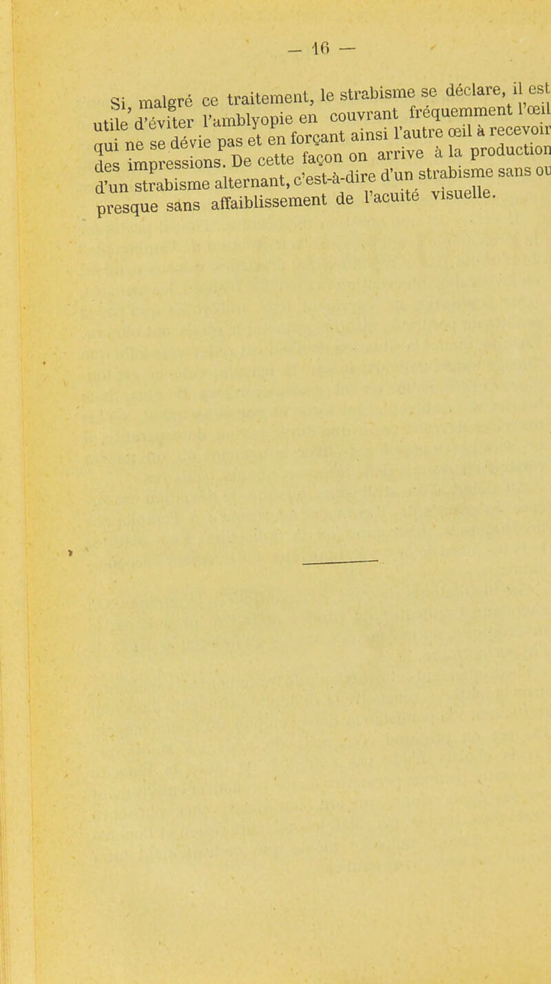 - Ifi — Si malgré ce traitement, le strabisme se déclare il est utile» l'amblyopieen ouvrant fr qu^^^^^ n^^\ ne sc dévie pas et en forçant amsi 1 autre œil a recevoir de imp?ess oL cette façon on arrive à la production Tnn2^^e.liern.nt, c'est-à-dire d'un strabisme sans o. presque sans affaiblissement de l'acuité visuelle. >