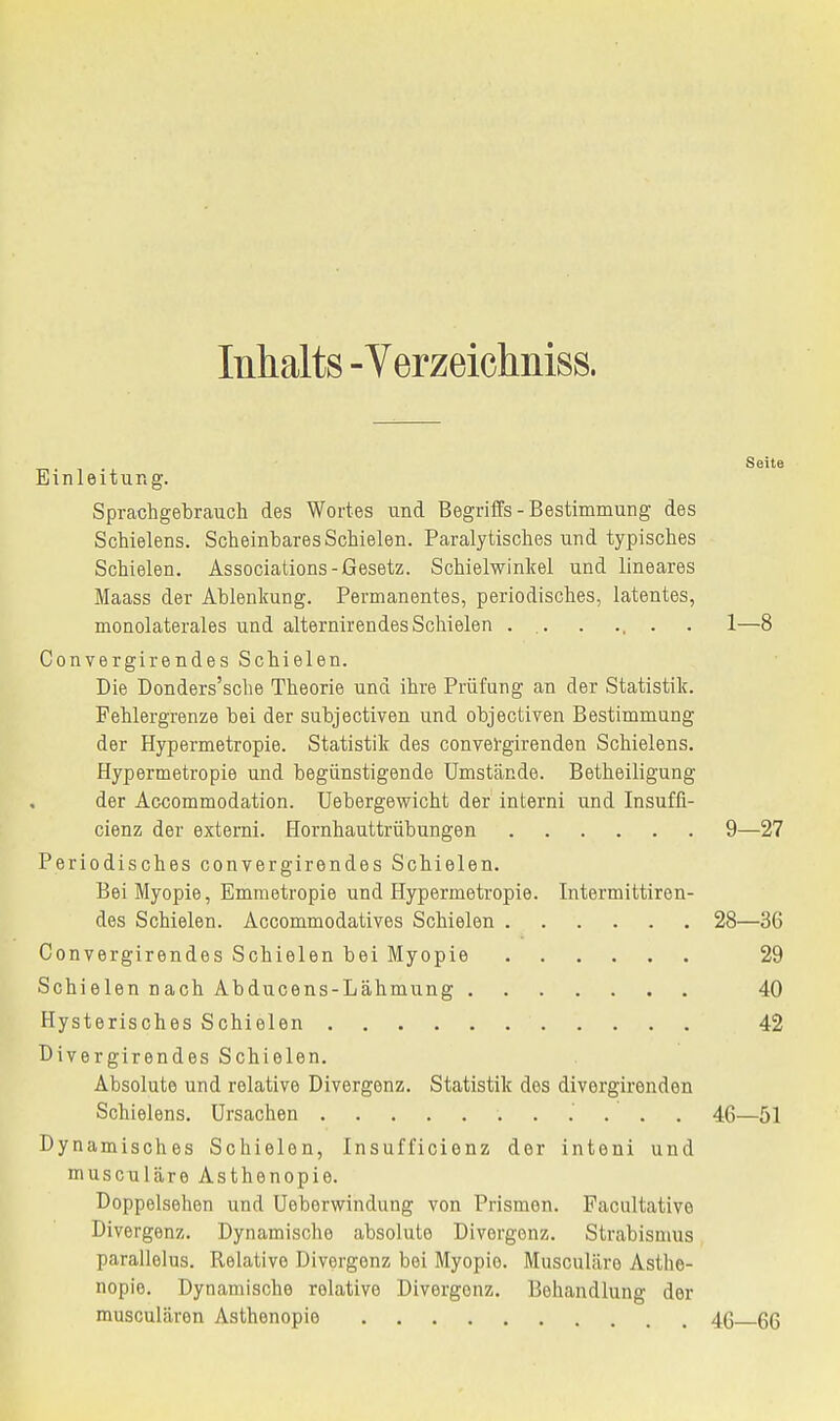 Inhalts -Verzeichniss. Seite Einleitung. Sprachgebrauch des Wortes und Begriffs-Bestimmung des Schielens. Scheinbares Schielen. Paralytisches und typisches Schielen. Associations-Gesetz. Schielwinkel und lineares Maass der Ablenkung. Permanentes, periodisches, latentes, monolaterales und alternirendes Schielen . .. . ... . 1—8 Convergirendes Schielen. Die Donders'sche Theorie und ihre Prüfung an der Statistik. Fehlergrenze bei der subjectiven und objectiven Bestimmung der Hypermetropie. Statistik des convefgirenden Schielens. Hypermetropie und begünstigende Umstände. Betheiligung der Accommodation. Uebergewicht der interni und Insuffi- cienz der externi. Hornhauttrübungen 9—27 Periodisches convergirendes Schielen. Bei Myopie, Emmetropie und Hypermetropie. Intermittiren- des Schielen. Accommodatives Schielen 28—36 Convergirendes Schielen bei Myopie 29 Schielen nach Abducens-Lähmung 40 Hysterisches Schielen 42 Divergirendes Schielen. Absolute und relative Divergenz. Statistik dos divergirenden Schielens. Ursachen 46—51 Dynamisches Schielen, Insufficienz der inteni und musculäre Asthenopie. Doppelsehen und Ueberwindung von Prismen. Facultativo Divergenz. Dynamische absolute Divergenz. Strabismus parallelus. Relative Divergenz bei Myopie. Musculäre Asthe- nopie. Dynamische relative Divergonz. Behandlung der musculären Asthenopie 46 qq