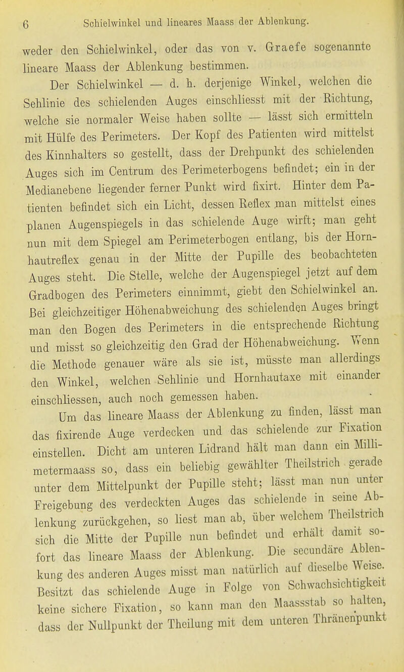 Schielwinkel und lineares Maass der Ablenkung. weder den Schielwinkel, oder das von v. Graefe sogenannte lineare Maass der Ablenkung bestimmen. Der Schielwinkel — d. h. derjenige Winkel, welchen die Sehlinie des schielenden Auges einschliesst mit der Richtung, welche sie normaler Weise haben sollte — lässt sich ermitteln mit Hülfe des Perimeters. Der Kopf des Patienten wird mittelst des Kinnhalters so gestellt, dass der Drehpunkt des schielenden Auges sich im Centrum des Perimeterbogens befindet; ein in der Medianebene liegender ferner Punkt wird fixirt. Hinter dem Pa- tienten befindet sich ein Licht, dessen Reflex man mittelst eines planen Augenspiegels in das schielende Auge wirft; man geht nun mit dem Spiegel am Perimeterbogen entlang, bis der Horn- hautreflex genau in der Mitte der Pupille des beobachteten Auges steht. Die Stelle, welche der Augenspiegel jetzt auf dem Gradbogen des Perimeters einnimmt, giebt den Schielwinkel an. Bei gleichzeitiger Höhenabweichung des schielenden Auges bringt man den Bogen des Perimeters in die entsprechende Richtung und misst so gleichzeitig den Grad der Höhenabweichung. Wenn die Methode genauer wäre als sie ist, müsste man allerdings den Winkel, welchen Sehlinie und Hornhautaxe mit einander einschliessen, auch noch gemessen haben. Um das lineare Maass der Ablenkung zu finden, lässt man das fixirende Auge verdecken und das schielende zur Fixation einstellen. Dicht am unteren Lidrand hält man dann ein Mffli- metermaass so, dass ein beliebig gewählter Theilstrich gerade unter dem Mittelpunkt der Pupille steht; lässt man nun unter Freigebung des verdeckten Auges das schielende in seine Ab- lenkung zurückgehen, so liest man ab, über welchem Theilstrich sich die Mitte der Pupille nun befindet und erhält damit so- fort das lineare Maass der Ablenkung. Die secundäre Ablen- kung des anderen Auges misst man natürlich auf dieselbe Weise Besitzt das schielende Auge in Folge von Schwachsichtigkeit keine sichere Fixation, so kann man den Maassstab so halten dass der Nullpunkt der Theilung mit dem unteren Thränenpunkt