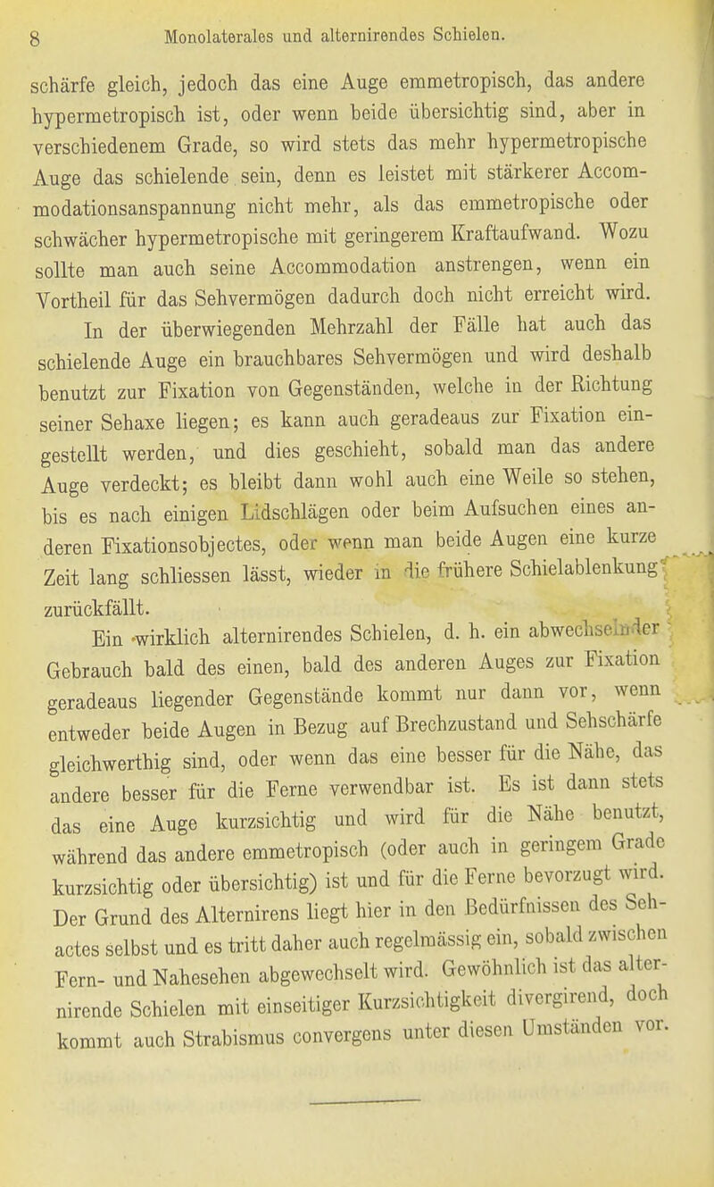 schärfe gleich, jedoch das eine Auge emmetropisch, das andere hypermetropisch ist, oder wenn beide übersichtig sind, aber in verschiedenem Grade, so wird stets das mehr hypermetropische Auge das schielende sein, denn es leistet mit stärkerer Accom- modationsanspannung nicht mehr, als das emmetropische oder schwächer hypermetropische mit geringerem Kraftaufwand. Wozu sollte man auch seine Accommodation anstrengen, wenn ein Vortheil für das Sehvermögen dadurch doch nicht erreicht wird. In der überwiegenden Mehrzahl der Fälle hat auch das schielende Auge ein brauchbares Sehvermögen und wird deshalb benutzt zur Fixation von Gegenständen, welche in der Richtung seiner Sehaxe liegen; es kann auch geradeaus zur Fixation ein- gestellt werden, und dies geschieht, sobald man das andere Auge verdeckt; es bleibt dann wohl auch eine Weile so stehen, bis es nach einigen Lidschlägen oder beim Aufsuchen eines an- deren Fixationsobjectes, oder wenn man beide Augen eine kurze Zeit lang schliessen lässt, wieder in die frühere Schielablenkung zurückfällt. Ein -wirklich alternirendes Schielen, d. h. ein abwechsln 1er Gebrauch bald des einen, bald des anderen Auges zur Fixation geradeaus liegender Gegenstände kommt nur dann vor, wenn entweder beide Augen in Bezug auf Brechzustand und Sehschärfe gleichwertig sind, oder wenn das eine besser für die Nähe, das andere besser für die Ferne verwendbar ist. Es ist dann stets das eine Auge kurzsichtig und wird für die Nähe benutzt, während das andere emmetropisch (oder auch in geringem Grade kurzsichtig oder übersichtig) ist und für die Ferne bevorzugt wird. Der Grund des Alternirens liegt hier in den Bedürfhissen dos beh- actes selbst und es tritt daher auch regelmässig ein, sobald zwischen Fern- und Nahesehen abgewechselt wird. Gewöhnlich ist das alter- nirende Schielen mit einseitiger Kurzsichtigkeit divergirend, doch kommt auch Strabismus convergens unter diesen Umständen vor.