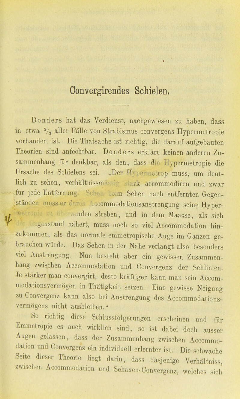 Oonvergirendes Schielen, Donders hat das Verdienst, nachgewiesen zu haben, dass in etwa 2/3 aller Fälle von Strabismus convergens Hypermetropie vorhanden ist. Die Thatsache ist richtig, die darauf aufgebauten Theorien sind anfechtbar. Donders erklärt keinen anderen Zu- sammenhang für denkbar, als den, dass die Hypermetropie die Ursache des Schielens sei. „Der F etrop muss, um deut- lich zu sehen, Verhältnisse ,rk accommodiren und zwar .für jede Entfernung. Scbou )im Sehen nach entfernten Gegen- stände] .ommodationsanstrengung seine Hyper- . .nden streben, und in dem Maasse, als sich 0,i,scand nähert, muss noch so viel Accommodation hin- zukommen, als das normale emmetropische Auge im Ganzen ge- brauchen würde. Das Sehen in der Nähe verlangt also besonders viel Anstrengung. Nun besteht aber ein gewisser. Zusammen- hang zwischen Accommodation und Convergenz der Sehlinien. Je stärker man convergirt, desto kräftiger kann man sein Accora- modationsvermögen in Thätigkeit setzen. Eine gewisse Neigung zu Convergenz kann also bei Anstrengung des Accommodations- vcrmögens nicht ausbleiben.« ... i So richtig diese Schlussfolgerungen erscheinen und für Emmetropie es auch wirklich sind, so ist dabei doch ausser Augen gelassen, dass der Zusammenhang zwischen Accommo- dation und Convergenz ein individuell erlernter ist. Die sohwache Seite dieser Theorie liegt darin, dass dasjenige Verhältniss, zwischen Accommodation und Sehaxen-Convergenz, welches sich