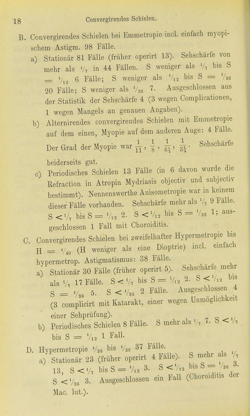 B. Convergirendes Schielen bei Erametropie incl. einfach myopi- schem Astigm. 98 Fälle. a) Stationär 81 Fälle (früher operirt 13). Sehschärfe von mehr als »/, in 44 Fällen. S weniger als •/, bis S = V12 6 Fälle; S weniger als %, bis S = V36 20 Fälle; S weniger als 736 7. Ausgeschlossen aus der Statistik der Sehschärfe 4 (3 wegen Complicationen, 1 wegen Mangels an genauen Angaben). b) Alternirendes convergirendes Schielen mit Erametropie auf dem einen, Myopie auf dem anderen Auge: 4 Fälle. Der Grad der Myopie war ~, |, , ^ • Sehschärfe beiderseits gut. c) Periodisches Schielen 13 Fälle (in 6 davon wurde die Refraction in Atropin Mydriasis objectiv und subjectiv bestimmt). Nennenswerte Anisometropie war m keinem dieser Fälle vorhanden. Sehschärfe mehr als % 9 Fälle. S < y, bis S = %2 2. S < V12 bis S = V36 1; aus- geschlossen 1 Fall mit Choröiditis. C Convergirendes Schielen bei zweifelhafter Hypermetropie bis H = V40 (H weniger als eine Dioptrie) mcl. einfach hvpermetrop. Astigmatismus: 38 Fälle. a Stationär 30 Fälle (früher operirt 5). Sehschärfe mehr als % 17 Fälle. S < % bis S = Vi. 2- S<V« bis S = V,. 5. S < V36 2 Fälle. Ausgeschlossen 4 (3 complicirt mit Katarakt, einer wegen Unmöglichkeit einer Sehprüfung). b) Periodisches Schielen 8 Fälle. S mehr als •/, 7. b < /, bis S = l/12 1 M- D. Hypermetropie V36 bis V30 37 Fälle. a) Stationär 23 (früher operirt 4 Fälle). S mehr als /, 13, S < V, bis S = Via 3- S < %, bis S ===== Ju * S < V36 3. Ausgeschlossen ein Fall (Choröiditis der Mac. lui).