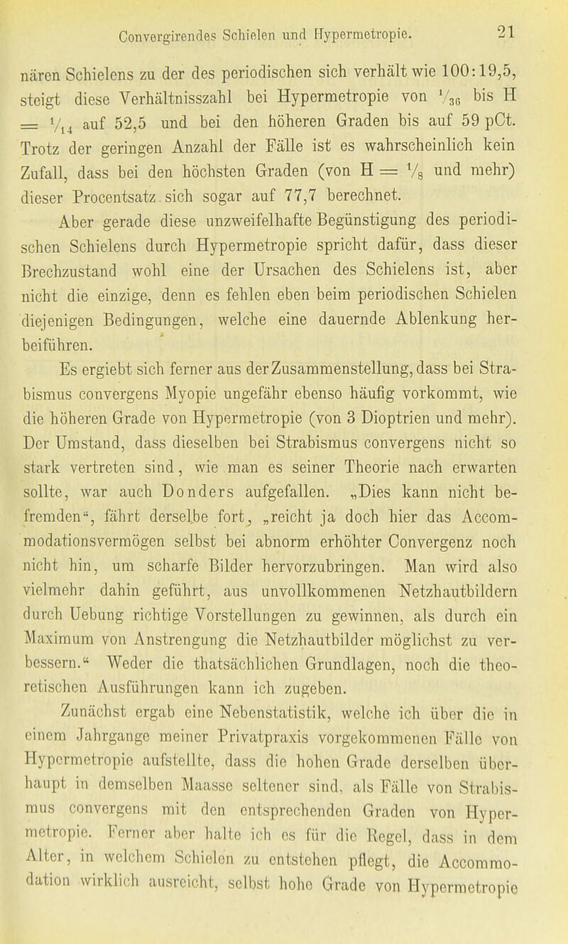 nären Schielens zu der des periodischen sich verhält wie 100:19,5, steigt diese Verhältnisszahl bei Hypermetropie von V36 bis H = Vi4 auf 52,5 und bei den höheren Graden bis auf 59 pCt. Trotz der geringen Anzahl der Fälle ist es wahrscheinlich kein Zufall, dass bei den höchsten Graden (von H = % und mehr) dieser Procentsatz sich sogar auf 77,7 berechnet. Aber gerade diese unzweifelhafte Begünstigung des periodi- schen Schielens durch Hypermetropie spricht dafür, dass dieser Brechzustand wohl eine der Ursachen des Schielens ist, aber nicht die einzige, denn es fehlen eben beim periodischen Schielen diejenigen Bedingungen, welche eine dauernde Ablenkung her- beiführen. Es ergiebt sich ferner aus der Zusammenstellung, dass bei Stra- bismus convergens Myopie uDgefähr ebenso häufig vorkommt, wie die höheren Grade von Hypermetropie (von 3 Dioptrien und mehr). Der Umstand, dass dieselben bei Strabismus convergens nicht so stark vertreten sind, wie man es seiner Theorie nach erwarten sollte, war auch Donders aufgefallen. „Dies kann nicht be- fremden, fährt derselbe fort, „reicht ja doch hier das Accom- modationsvermögen selbst bei abnorm erhöhter Convergenz noch nicht hin, um scharfe Bilder hervorzubringen. Man wird also vielmehr dahin geführt, aus unvollkommenen Netzhautbildern durch Uebung richtige Vorstellungen zu gewinnen, als durch ein Maximum von Anstrengung die Netzhautbilder möglichst zu ver- bessern.« Weder die thatsächlichen Grundlagen, noch die theo- retischen Ausführungen kann ich zugeben. Zunächst ergab eine Nebenstatistik, welche ich über die in einem Jahrgange meiner Privatpraxis vorgekommenen Fälle von Hypermetropie aufstellte, dass die hohen Grade derselben über- haupt in demselben Maassc seltener sind, als Fälle von Strabis- mus convergens mit den entsprechenden Graden von Hyper- metropie. Ferner aber halte ich es für die Regel, dass in dem Alter, in welchem Schielen zu entstehen pflegt, die Accomrao- dation wirklich ausreicht, selbst hohe Grade von Hypermetropie