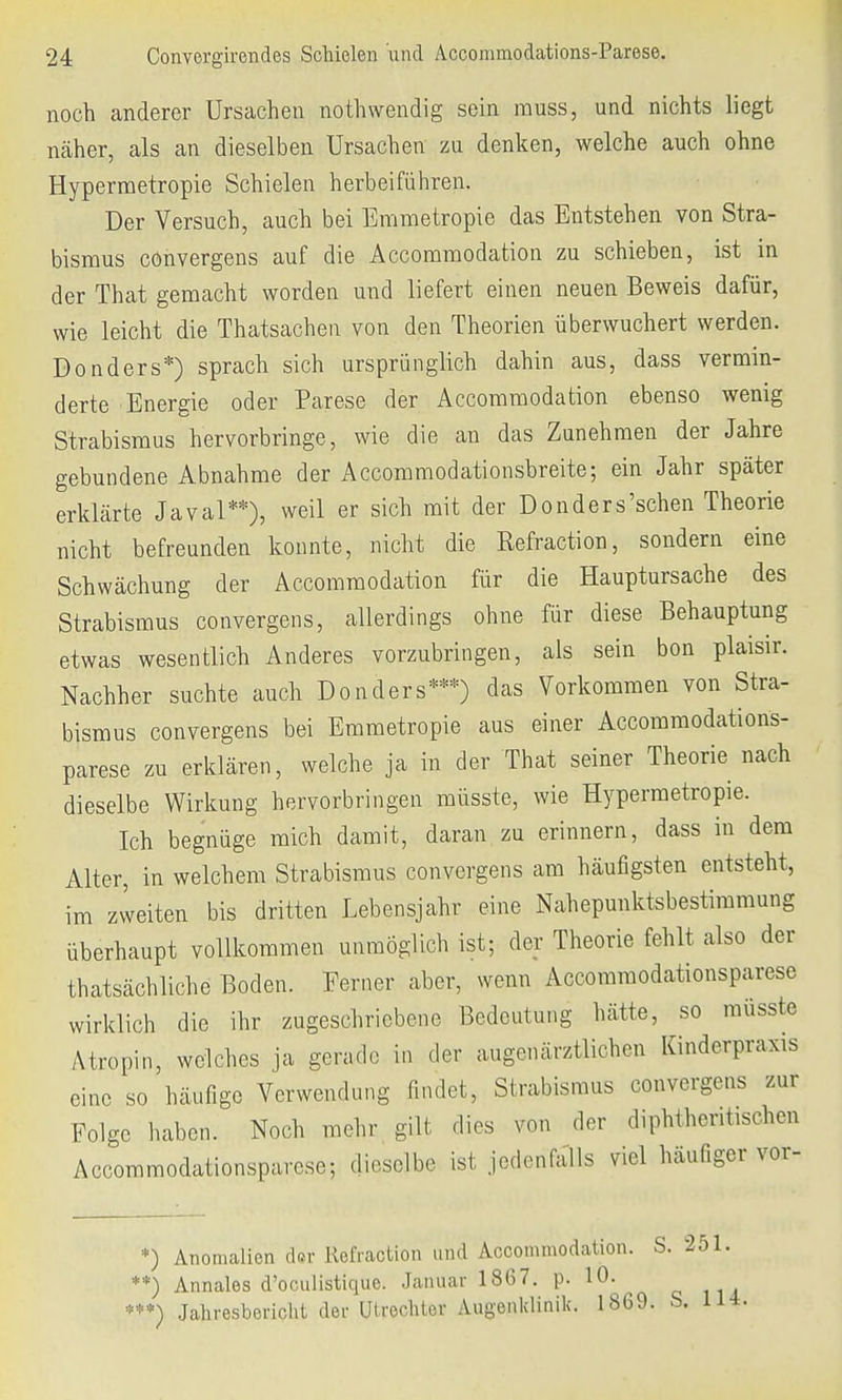 noch anderer Ursachen nothwendig sein rauss, und nichts liegt näher, als an dieselben Ursachen zu denken, welche auch ohne Hypermetropie Schielen herbeiführen. Der Versuch, auch bei Emmetropie das Entstehen von Stra- bismus convergens auf die Accommodation zu schieben, ist in der That gemacht worden und liefert einen neuen Beweis dafür, wie leicht die Thatsachen von den Theorien überwuchert werden. Donders*) sprach sich ursprünglich dahin aus, dass vermin- derte Energie oder Parese der Accommodation ebenso wenig Strabismus hervorbringe, wie die an das Zunehmen der Jahre gebundene Abnahme der Accommodationsbreite; ein Jahr später erklärte Javal**), weil er sich mit der Donders'schen Theorie nicht befreunden konnte, nicht die Eefraction, sondern eine Schwächung der Accommodation für die Hauptursache des Strabismus convergens, allerdings ohne für diese Behauptung etwas wesentlich Anderes vorzubringen, als sein bon plaisir. Nachher suchte auch Donders***) das Vorkommen von Stra- bismus convergens bei Emmetropie aus einer Accommodations- parese zu erklären, welche ja in der That seiner Theorie nach dieselbe Wirkung hervorbringen rnüsste, wie Hypermetropie. Ich begnüge mich damit, daran zu erinnern, dass in dem Alter, in welchem Strabismus convergens am häufigsten entsteht, im zweiten bis dritten Lebensjahr eine Nahepunktsbestimmung überhaupt vollkommen unmöglich ist; der Theorie fehlt also der thatsächliche Boden. Ferner aber, wenn Accommodationsparesc wirklich die ihr zugeschriebene Bedeutung hätte, so rnüsste Atropin, welches ja gerade in der augenärztlichen Kinderpraxis eine so häufige Verwendung findet, Strabismus convergens zur Folge haben. Noch mehr gilt dies von der diphtherischen Accommodationsparcse; dieselbe ist jedenfalls viel häufiger vor- ) Anomalien der Refraction und Accommodation. S. 251. ) Annales d'oeulistique. Januar 1867. p. 10. ***) Jahresbericht der Utrechtov Augenklinik. 1869. S. 114.