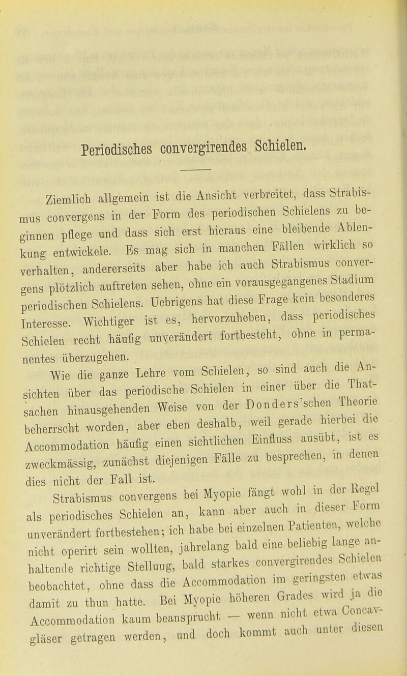 Periodisches convergirendes Schielen. Ziemlich allgemein ist die Ansicht verbreitet, dass Strabis- mus convergens in der Form des periodischen Schielens zu be- ginnen pflege und dass sich erst hieraus eine bleibende Ablen- kung entwickele. Es mag sich in manchen Fällen wirklich so verhalten, andererseits aber habe ich auch Strabismus conver- gens plötzlich auftreten sehen, ohne ein vorausgegangenes Stadium periodischen Schielens. Uebrigens hat diese Frage kein besonderes Interesse. Wichtiger ist es, hervorzuheben, dass periodisches Schielen recht häufig unverändert fortbesteht, ohne in perma- nentes überzugehen. . Wie die ganze Lehre vom Schielen, so sind auch die An- sichten über das periodische Schielen in einer über die Tat- sachen hinausgehenden Weise von der Donders'schen Theene beherrscht worden, aber eben deshalb, weil gerade hierbei die Accommodation häufig einen sichtlichen Einfluss ausübt, ist es zweckmässig, zunächst diejenigen Fälle zu besprechen, in denen dies nicht der Fall ist. Strabismus convergens bei Myopie fängt wohl m der Rege] als periodisches Schielen an, kann -aber auch in dieser Form unverändert fortbestehen; ich habe bei einzelnen Patienten, welche nicht operirt sein wollten, jahrelang bald eine beliebig lange an- haltende richtige Stellung, bald starkes convergirendes Schielen beobachtet, ohne dass die Accommodation im geringsten etoas damit zu thun hatte. Bei Myopie höheren Grades wird ja die Accommodation kaum beansprucht - wenn nicht etwa Concav- gläser getragen werden, und doch kommt auch unter diesen